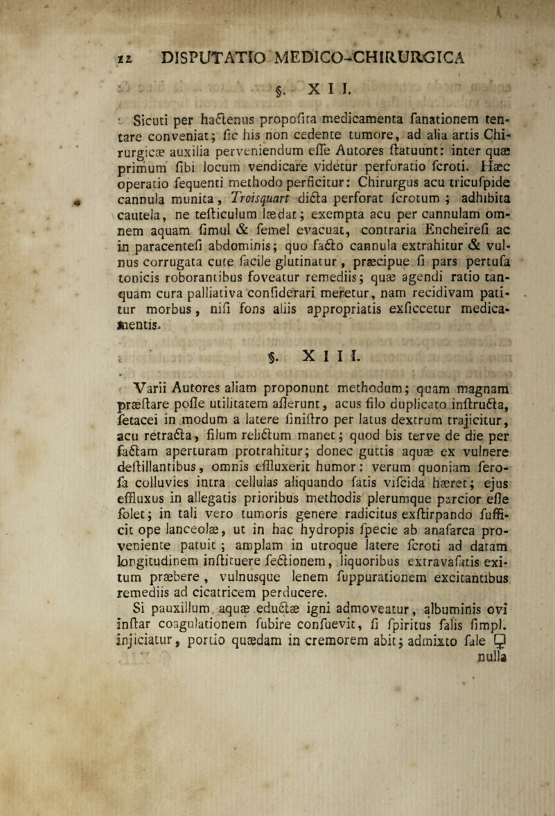 v §, XI I. * SicutI per ha£lenus propofira medicamenta fanationem ten- tare conveniat; fic his non cedente tumore, ad alia artis Chi¬ rurgicae auxilia perveniendum effle Autores ftatuunt: inter quae primum fibi locum vendicare videtur perforatio fcroti. Haec operatio iequenti methodo perficitur: Chirurgus acu tricufpide cannula munita, Troisquart didla perforat fcrotum ; adhibita cautela, ne tefticulum laedat; exempta acu per cannulam om¬ nem aquam fimul & femel evacuat, contraria Encheirefi ac in paracentefi abdominis; quo fadlo cannula extrahitur & vul¬ nus corrugata cute facile glutinatur, praecipue fi pars pertufa tonicis roborantibus foveatur remediis; quae agendi ratio tan- quam cura palliativa confiderari meretur, nam recidivam pati¬ tur morbus, nili fons aliis appropriatis exficcecur medica¬ mentis. i * XI I I. Varii Autores aliam proponunt methodum; quam magnam praeftare pofle utilitatem aflerunt, acus filo duplicato inftrudla, fetacei in modum a latere iiniffro per latus dextrum trajicitur, acu retradla, filum reljdtum manet; quod bis terve de die per fa&am aperturam protrahitur; donec guttis aquse ex vulnere deftillanribus, omnis effluxerit humor: verum quoniam fero- ia colluvies intra cellulas aliquando fatis vifcida haeret; ejus effluxus in allegatis prioribus methodis plerumque parcior efle folet; in tali vero tumoris genere radicitus exflirpando fuffi- cit ope lanceolae, ut in hac hydropis fpecie ab anafarca pro¬ veniente patuit ; amplam in utroque latere fcroti ad datam longitudinem inftituere feclionem, liquoribus extravafatis exi¬ tum praebere , vulnusque lenem fuppurationem excitantibus remediis ad cicatricem perducere. Si pauxillum aquae eduftae igni admoveatur, albuminis ovi inftar coagulationem fubire confuevit, fi fpiritus falis fimpl. injiciatur, portio quaedam in cremorem abit; admixto fale 5 nulla