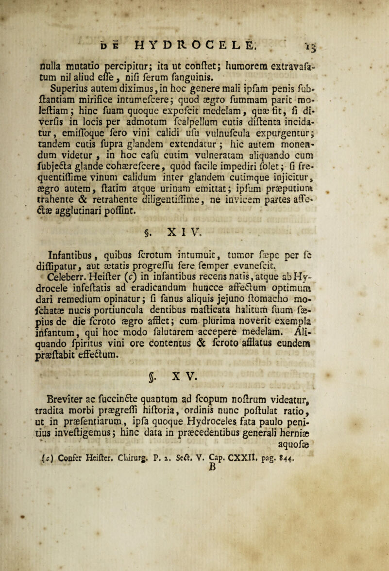 nulla mutatio percipitur; ita ut conflet; humorem extravafa** tum nil aliud effle, nifi ferum fanguinis. Superius autem diximus, in hoc genere mali ipfam penis fub- jflandam mirifice intumefcere; quod aegro fummam paric mo- lefliam; hinc fuam quoque expofcit medelam, quae fit, fi di- verfis in locis per admotum fcalpellum cutis diflenta incida¬ tur, emifioque fero vini calidi ufu vulnufcula expurgentur; tandem cutis fupra glandem extendatur ; hic autem monen¬ dum videtur , in hoc cafu cutim vulneratam aliquando cum fubje£ta glande cohaerefcere, quod facile impediri fofet; fi fre- quentifflime vinum calidum inter glandem cutimque injicitur, segro autem, flatim atque urinam emittat; ipfiim praeputium trahente & retrahente diligentiflime, ne invicem partes affle- fiae agglutinari pofiinc. §. X I V. Infantibus, quibus fcrotum intumuit, tumor ftepe per fe diflipatur, aut aetatis progrefflu fere femper evanefcic. Celeberr. Heifler (c) in infantibus recens natis, atque ab Hy¬ drocele infeftatis ad eradicandum huncce affe&um optimum dari remedium opinatur; fi fanus aliquis jejuno flomacho mo- fehatae nu,cis portiuncula dentibus maflicata halitum fuum fae- pius de die fcroto aegro afilet; cum plurima noverit exempla infantum, qui hoc modo falutarem accepere medelam. Ali¬ quando fpiritus vini ore Contentus & fcroto afflatus eundem prseflabit effe&um. g. X V. Breviter ac fuccin&e quantum ad fcopum noflrum videatur, tradita morbi praegrefli hifloria, ordinis nunc poflulat ratio, ut in praefentiarum, ipfa quoque Hydroceles fata paulo peni¬ tius invefligemus; hinc data in praecedentibus generali herniae aquofae (c) Coofer Heiftcr, Chirurg. P. 1, $e&. V. Cap, CXXII. pag. $44.