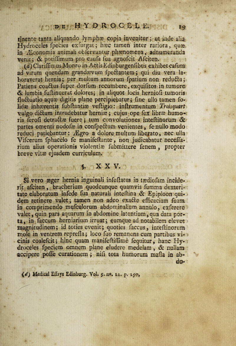 T9 tinente tanta aliquando lymphae copia invenitur; ut inde alia Hydroceles fpecies exfurgat; n?ec tamen inter rariora, quas, in iEconomia animali obfervantur phaenomena, aanumeranda venit; & potiffimum pro caufa fua agnofcic Afciten. (d)ClariffimusMonro in AbtisEdinburgenfibus exhibet cafurri ad virum quendam grandaevum fpe&antem; qui diu vera la¬ boraverat hernia; per multum annorum fpatium non redu&a; Patiens coa&us fuper dorfum recumbere,exquifitos in tumore & lumbis fuftinuerat dolores; in aliquot locis herniofi tumoris fludtuatio aquae digitis plane percipiebatur; fine ullo tamen fo- lidse inhaerentis fubflantise veftigio: inftrumentum Troisquart vulgo didtum intrudebatur herniae ; cujus ope fex librae humo-; ris ferofi detra£lae fuere; tum convolutiones inteftinorum & partes omenti nodofae in confpecium venientes, fe nullo modo reduci patiebantur: iEgro a dolore multum liberato, nec ulla Vifcerum fphacelo fe manifeftante, non judicabatur neceffia-. rium alius operationis violentiae fubmittere fenem , propter breve vitae ejusdem curriculum. §. XXV. S t , r y i ■ ■; , , ; *) Si vero teger hernia inguinali infeftatus in tsediofam incide¬ rit afciten , bracherium quodcunque quamvis fumma dexteri¬ tate elaboratum infede fua naturali inteftina & Epiploon qui- - dem retinere valet; tamen non adeo exadie efficaciam fuam in comprimendo mufculorum abdominalium annulo, exferere valet, quin pars aquarum in abdomine latentium § qua data por¬ ta, in faecum herniarium irruat; eumque ad notabilem elevet magnitudinem; id toties evenit; quoties faccus, inteflinorum mole in ventrem renrefla; loco fuo remanens cum partibus vi- > cinis coalefcit; hinc quam manifeftiffime fequitur, hanc Hy¬ droceles fpeciem omnem plane eludere medelam, & nullam accipere poffe curationem ; niii tota humorum mafia in ab¬ do- • v Medical Eflays Edinburg. Yol. $. n°« zz. p.