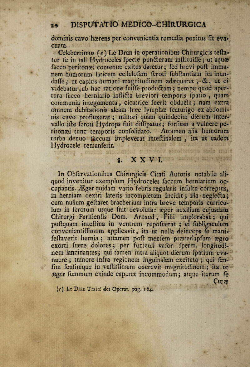 dominis cavo haerens per convenientia remedia penitus fit eva* cuata. Celeberrimus (e) Le Dran in operationibus Chirurgicis tefta- tur fe in tali Hydroceles fpecie pun&uram inftituifle; ut aquae facco peritonaei contentae exitus daretur; fed brevi pofi: imma¬ nem humorum laticem cellulofam fcroti fubftantiam ita inun- dafle; ut capitis humani magnitudinem adaequaret , ■&, ut ei videbatur,ab hac ratione fuiffe productam ; nempe quod aper¬ tura facco herniario infli&a breviori temporis fpatio , quam communia integumenta, cicatrice fuerit obdu&a; nam extra omnem dubitationis aleam haec lymphae fcaturigo ex abdomi¬ nis cavo profluxerat; minori quam quindecim dierum inter¬ vallo ifte fcroti Hydrops fuit diflipatus; forfitan a vulnere pe¬ ritonaei tunc temporis confolidato. Attamen alia humorum turba denuo faecum impleverat inteftinalem , ita ut eadem Hydrocele remanferit. s. XXV I. In Obfervationibus Chirurgicis Citati Autoris notabile ali¬ quod invenitur exemplum Hydroceles faecum herniarium oc¬ cupantis. iEger quidam vario febris regularis infultu correptus, in herniam dextri lateris incompletam incidit; illa negledla; cum nullum geflaret bracherium intra breve temporis curricu¬ lum in ferotum usque fuit devoluta: aeger auxilium cujusdara. Chirurgi Parifienfis Dom. Arnaud, Filii implorabat; qui pofiquam intefiina in ventrem repofuerat ; ei fubligaculum convenientiflimum applicavit, ita ut nulla deinceps fe mani- feftaverit hernia ; attamen pofl: menfem praeterlapfum aegro exorti fuere dolores; per funiculi vafor. fperm. longitudi¬ nem lancinantes; qui tamen intra aliquot dierum fpatium eva¬ nuere ; tumore infra regionem inguinalem excitato ; qui fen- fim fenfimque in vafliflimatn excrevit magnitudinem ; ita ut aeger fummum exinde caperet incommodum; atque iterum fe .. . (*) Lc Dran Traicc Operat, pag. 1S4.