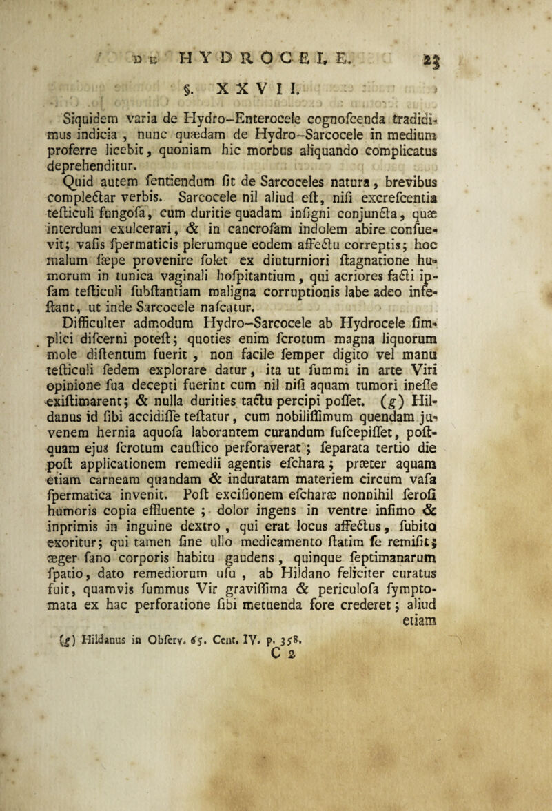 d e HYDROCE t E. §. XXVII, Siquidem varia de Hydro-Enterocele cognofcenda tradidi¬ mus indicia , nunc quaedam de Hydro-Sarcocele in medium proferre licebit, quoniam hic morbus aliquando complicatus deprehenditur. Quid autem fentiendum fit de Sarcoceles natura, brevibus comple&ar verbis. Sarcocele nil aliud eft, nifi excrefcentis tefticuli fungofa, cum duritie quadam infigni conjun&a, quae interdum exulcerari, & in cancrofam indolem abire confue- vit; vafis fpermaticis plerumque eodem affe£tu correptis; hoc malum faepe provenire folet ex diuturniori ftagnatione hu¬ morum in tunica vaginali hofpitantium, qui acriores fa£li ip- fam tefticuli fubftantiam maligna corruptionis labe adeo infe- ftant, ut inde Sarcocele nafcatur. Difficulter admodum Hydro-Sarcocele ab Hydrocele fim* plici difcerni poteft; quoties enim fcrotum magna liquorum mole difientum fuerit , non facile femper digito vel manu tefticuli fedem explorare datur, ita ut fummi in arte Viri opinione fua decepti fuerint cum nil nifi aquam tumori inefte exiftimarent; & nulla durities tactu percipi poflet. (g) Hil- danus id fibi accidifle teftatur, cum nobiliflimum quendam ju*> venem hernia aquofa laborantem curandum fufcepiflet, poft- quam ejus fcrotum caufiico perforaverat; feparata tertio die poft applicationem remedii agentis efchara; praeter aquam etiam carneam quandam & induratam materiem circum vafa fpermatica invenit. Poft excifionem efcharae nonnihil ferofi humoris copia effluente ; dolor ingens in ventre infimo & inprimis in inguine dextro , qui erat locus afFe&us, fubito exoritur; qui tamen fine ullo medicamento ftatim fe remifit* aeger fano corporis habitu gaudens, quinque feptimanarum fpatio, dato remediorum ufu , ab Hildano feliciter curatus fuit, quamvis fummus Vir graviflima & periculofa fympto- mata ex hac perforatione fibi metuenda fore crederet; aliud etiam (g) Hildanus in Obfery. £5. Ccnt. IV, p. 3*8.