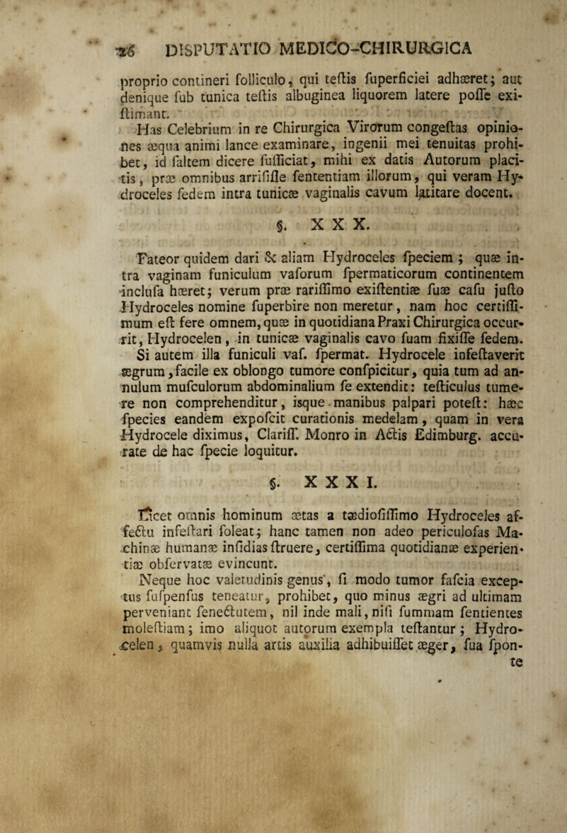 proprio contineri folliculo, qui tertis fuperficiei adhaeret; aut denique fub tunica teftis albuginea liquorem latere poffe exi* {limant. Has Celebrium in re Chirurgica Virorum congeflas opinio¬ nes aequa animi lance examinare, ingenii mei tenuitas prohi¬ bet, id faltem dicere fufliciat, mihi ex datis Autorum placi¬ tis , proe omnibus arrififle fententiam illorum, qui veram Hy- droceles fedem intra tunicae vaginalis cavum [atitare docent. i XXX. , Fateor quidem dari fk aliam Hydroceles fpeciem ; quae in¬ tra vaginam funiculum vaforum fpermaticorum continentem inclufa haeret; verum prae rariffimo exiftentiae fuae cafu juflo Hydroceles nomine fuperbire non meretur, nam hoc certiffi- mum ed fere omnem, quae in quotidiana Praxi Chirurgica occur^ rit, Hydrocelen, in tunicae vaginalis cavo fuam fixifle fedem. Si autem illa funiculi vaf. fpermat. Hydrocele infeftaverit aegrum,facile ex oblongo tumore confpicitur, quia tum ad an» nulum mufculorum abdominalium fe extendit: tefliculus tume¬ re non comprehenditur, isque manibus palpari poteft: haec fpecies eandem expofcit curationis medelam, quam in vera Hydrocele diximus, Clariff. Monro in A6lis Edimburg. accu¬ rate de hac fpecie loquitur. J. XXXI, l5cet omnis hominum aetas a taediofiiTimo Hydroceles af- feftu infeilari foleat; hanc tamen non adeo periculofas Ma¬ chinae humanae infidias ftruere, certiflima quotidianae experien» tiae obfervatae evincunt. Neque hoc valetudinis genus, fi modo tumor fafcia excep¬ tus fufpenfus teneatur, prohibet, quo minus aegri ad ultimam perveniant fene&utem, nil inde mali,nifi fummam fentientes moleftiam; imo aliquot autorura exempla tefiantur ; Hydro¬ celen , quamvis nulla artis auxilia adhibuiffet aeger, fua fpon- te