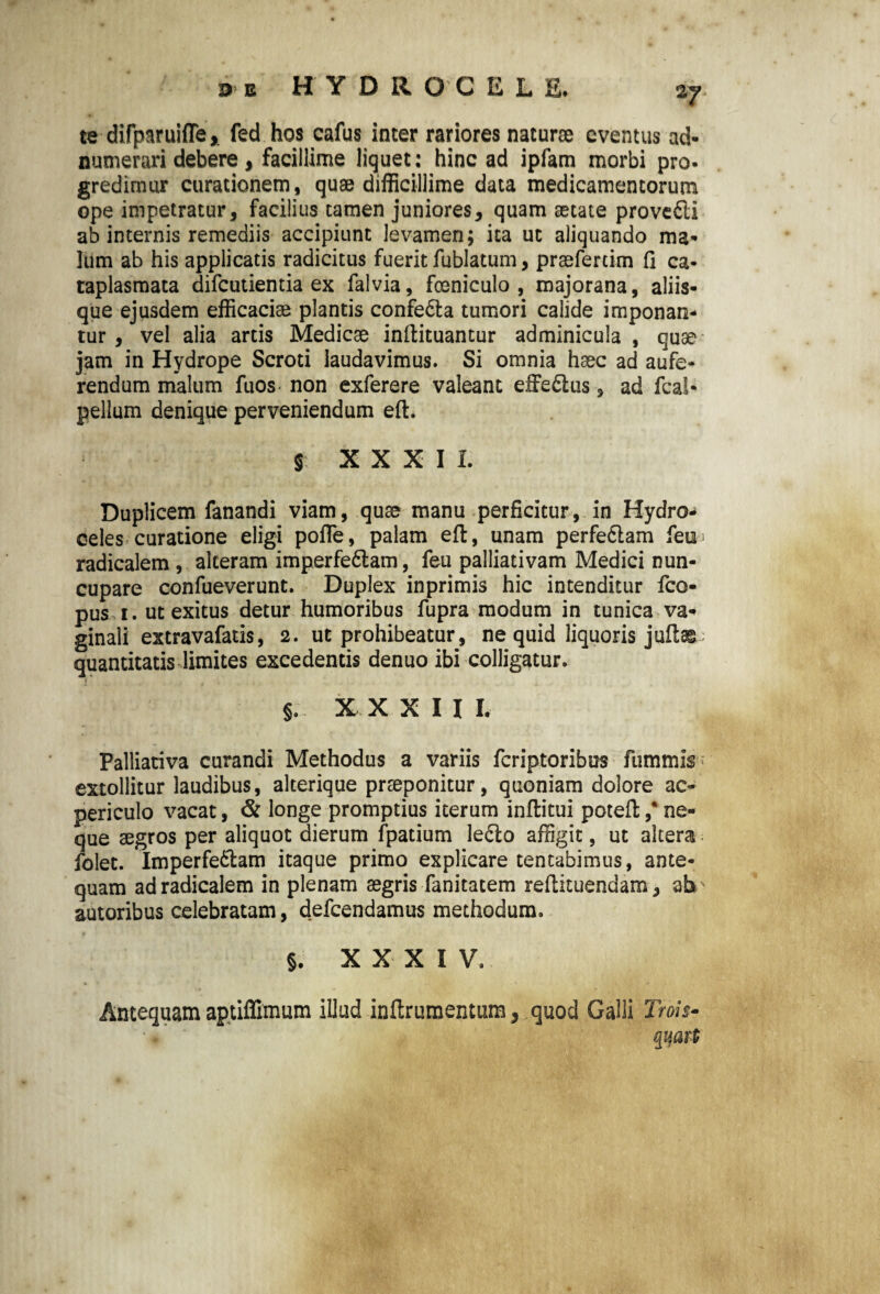 2J te difparuiffe,. fed hos cafus inter rariores naturae eventus ad- numerari debere, facillime liquet: hinc ad ipfam morbi pro¬ gredimur curationem, quae difficillime data medicamentorum ope impetratur, facilius tamen juniores, quam aetate provcfti ab internis remediis accipiunt levamen; ita ut aliquando ma¬ lum ab his applicatis radicitus fuerit fublatum, praeferam fi ca¬ taplasmata difcutientia ex falvia, foeniculo , majorana, aliis¬ que ejusdem efficaciae plantis confeCta tumori calide imponan¬ tur, vel alia artis Medicae inftituantur adminicula , quae jam in Hydrope Scroti laudavimus. Si omnia haec ad aufe¬ rendum malum fuos non exferere valeant effe&us, ad fcal- pellum denique perveniendum eft. $ X X X I L Duplicem fanandi viam, quae manu perficitur, in Hydros celes curatione eligi pofle, palam eft, unam perfe6lam feia* radicalem , alteram imperfeCtam, feu palliativam Medici nun¬ cupare confueverunt. Duplex inprimis hic intenditur fco- pus i. ut exitus detur humoribus fupra modum in tunica va¬ ginali extravafatis, 2. ut prohibeatur, ne quid liquoris jufte quantitatis limites excedentis denuo ibi colligatur. » §. XXXII I. Palliativa curandi Methodus a variis fcriptoribus fummis extollitur laudibus, alterique praeponitur, quoniam dolore ac- periculo vacat, & longe promptius iterum inftitui poteft ,* ne¬ que aegros per aliquot dierum fpatium le£to affigit, ut altera folet. Imperfectam itaque primo explicare tentabimus, ante¬ quam ad radicalem in plenam aegris fanitatem reftituendam, ab autoribus celebratam, defcendamus methodum. §. XXXIV. Antequam aptiffimum illud inftrumentum, quod Galli Trois-