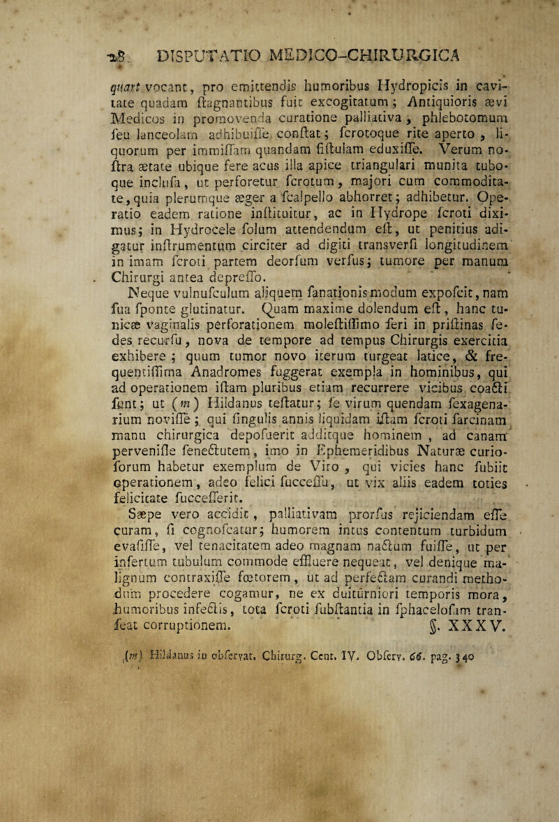 quart vocant, pro emittendis humoribus Hydropicis in cavi¬ tate quadam ftagnantibus fuic excogitatum ; Antiquioris aevi Medicos in promovenda curatione palliativa , phlebotomum feu lanceolam adhibuifle conflat; fcrotoque rite aperto , li¬ quorum per immiffam quandam hlluiam eduxifTe. Verum no- fira aetate ubique fere acus illa apice triangulari munita tubo¬ que incljLifa, ut perforetur fcrotum, majori cum commodita¬ te, quia plerumque aeger a fcalpello abhorret; adhibetur. Ope¬ ratio eadem ratione inflituitur, ac in Hydrope fcroti dixi¬ mus; in Hydrocele folum attendendum efl, ut penitius adi¬ gatur inflrumentum circiter ad digiti transverfi longitudinem in imam fcroti partem deorfum verfus; tumore per manum Chirurgi antea deprefTo. Neque vulnufculum aliquem fanationismodum expofcit,nam fua fponte glutinatur. Quam maxime dolendum effc, hanc tu- nicse vaginalis perforationem moleftifflmo feri in prifiinas fe- des recurfu, nova de tempore ad tempus Chirurgis exercitia exhibere ; quum tumor novo iterum turgeat latice, & fre- quentiffima Anadromes fuggerat exempla in hominibus, qui ad operationem iflam pluribus etiam recurrere vicibus coa61i fcnt; ut (m ) Hildanus teflatur; fe virum quendam fexagena- rium novifle ; qui fingulis annis liquidam iilam fcroti farcinam manu chirurgica depofuerit additque hominem , ad canam pervenifle fenediutem, imo in Ephemeridibus Naturae curio- forum habetur exemplum de Viro , qui vicies hanc fubiit operationem, adeo felici fucceflli, ut vix aliis eadem toties felicicate fuccefTerit. Saepe vero accidit, palliativam prorfus rejiciendam effle curam, fi cognofcatur; humorem intus contentum turbidum evafiffe, vel tenacitatem adeo magnam na£lum fuiffe, ut per infertum tubulum commode effluere nequeat, vel denique ma¬ lignum contraxiffe fmtorem , ut ad perferam curandi metho¬ dum procedere cogamur, ne ex duiturniori temporis mora, humoribus infedlis, tota fcroti fubflantia in fphacelofam tran- feat corruptionem. §. X X X V. (m) Hildanus iv obfcryat. Ciiirurg. Ccnt. IY. Obfery. C6. pag. 340