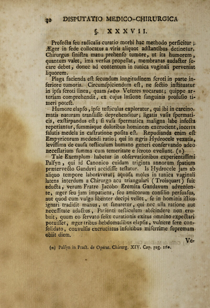 §. XXXVII. Profe&a feu radicalis curatio morbi hac methodo perficitur iEger in fede collocatus a viris aliquot adftantibus detinetur. Chirurgus finiftra manu prehenfo tumore*, ut ita humorem, quantum valet, ima verfus propellat, membranas auda&er fe- care debet* donec ad contentum in tunica vaginali perveniat liguorem. Plaga facienda effc fecundum longitudinem fcroti in parte in¬ feriore tumoris. Circumfpiciendum efl;, ne fe6lio inftituatur in ipfa fcroti linea, quam Veteres vocarunt; quippe ar¬ teriam comprehendit, ex cujus laefione fanguinis profufio ti¬ meri poteft. Humoreelapfo ,ipfe tefliculus exploratur, qui ibi in carcino. matis naturam tranfiifle deprehenditur; ligatis vafis fpermati- cis, exftirpandus efl:; fi vafa fpermatica maligna labe inferia reperiantur, fummisque doloribus hominem excrucient,incerta falutis medela in caftratione pofita efl. Repudianda enim efl: Empyricorum medendi ratio; qui in aegris Hydrocele vexatis, leviflima decaufa tefticulum humano generi confervando adeo neceflarium fumma cum temeritate e fcroto evellunt. (0) Tale Exemplum habetur in obfervationibus experientiflimi Palfyn * qui id Canonico cuidam triginta annorum fpatium praeterve6lo Gandavi accidifle teftatur. Is Hydrocele jam ab aliquo tempore laboraverat; aquofa moles in tunica vaginali latens interdum a Chirurgo acu triangulari (Troisquart) fuit edu£!a, verum Fratre Jacobo Eremita Gandavum advenien¬ te, aeger feu jam impatiens, feu amicorum confilio perfuafus, aut quod cum vulgo libenter decipi vellet, fe in hominis iflius ignari tradidit manus, ut fanaretur, qui nec ulla ratione aut neceflitate adaftus, Patienti tefliculum abfcindere non eru¬ buit, quum eo fervato felix curationis exitus omnino expe6lari potuiflet, aeger tribus hebdomadibus elaplis, vulnere fere con- folidato, convulfis excruciatus infultibus miferrime fupremam obiit diem. II •  11 ■- Ve- (*-) Palfyn in Pra&. de Operat. Chirurg. XIY. Cap. pag. 169*