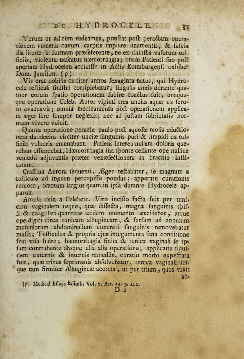 3* Verum ut ad rem redeamus, praeftat pofl: peraflam opera¬ tionem vulneris cavum carptis implere linamentis, & fafcia illa Jiterae T formam praefeferente, ne ex difcillis vaforum ori¬ ficiis, violenta nafcatur haemorrhagia; quam Patienti fuo poli: apertam Hydrocelen accidifTe in Adtis Edimburgenf. exhibet Dom. Jamiion. (p ) Vir erat nobilis circiter annos fexaginta natus, qui Hydro¬ cele tefticuli flniftri corripiebatur; lingulis annis durante qua- tuor eorum fpatio operationem fubire coa6lus fuit, unaqua¬ que operatione Celeb. Autor viginti tres uncias aquae ex fcro- to evacuavit; omnia medicamenta pofl: operationem applica¬ ta aeger fere femper neglexit; nec ad juftam fobrietatis nor¬ mam vivere voluit. Quarta operatione pera6ia paulo pofl: aquofae molis edudlio- nem duodecim circiter unciae fanguinis puri & limpidi ex ori¬ ficio vulneris emanabant. Patiens interea nullam doloris que¬ relam effundebat,Haemorrhagia fua fponte ceffante ope nullius remedii adjuvantis praeter vensefe&ionem in brachio infti- tutam. Craltina Aurora fequenti, iEger teflabatur, fe magnum a tefliculo ad inguen percepiffe pondus; apparatu curationis remoto , fcrotum largius quam in ipfa durante Hydrocele ap¬ paruit. Ampla dein a Celeberr. Viro incifio fadla fuit per tuni¬ cam vaginalem usque, qua diffedta, magna fanguinis fpif- fi & coagulati quantitas eodem momento excidebat, atque ope digiti circa tunicam albugineam, & furfum ad annulum mufculorum abdominalium concreti fanguinis removebatur maffa; Tefticulus & propria ejus integumenta fana conditione frui vifa fuere; haemorrhagia finita de tunica vaginali fe ip- fam contrahente absque ulla alia operatione, applicatis liqui- dem externis & internis remediis, curatio morbi expe&ata fuit, quae tribus feptimanis abfolvebatur, tunica vaginali ubi¬ que tam firmiter Albugineae accreta, ut per trium, quos vixit ad» (p) Medical EUays Edirnb. Vol. i. Art. 14. p. m, D 2