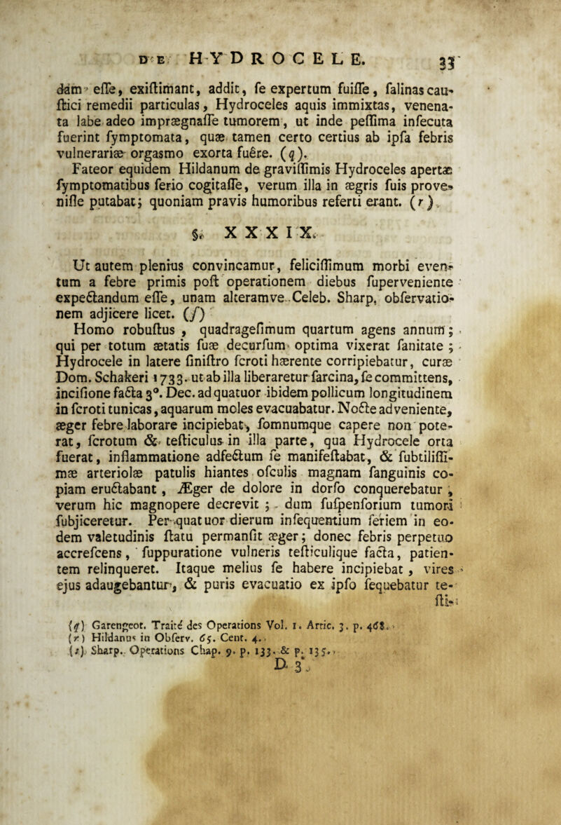 de HYD ROCELE, 33 dam>efle, exiftimant, addic, fe expertum fuiffe, falinascau- fbici remedii particulas. Hydroceles aquis immixtas, venena¬ ta labe adeo imprsegnafFe tumorem, ut inde peffima infecuta fuerint fymptomata, quae tamen certo certius ab ipfa febris vulnerariae orgasmo exorta fuere. (q ). Fateor equidem Hildanum de graviflimis Hydroceles apertae fymptomatibus ferio cogitafle, verum illa in aegris fuis prove* nifle putabat; quoniam pravis humoribus referti erant. (r)v u XXX IX Ut autem plenius convincamur, feliciflimum morbi even» tum a febre primis poft operationem diebus fuperveniente • expeftandum efle, unam alteramve Celeb. Sharp, obfervatio* nem adjicere licet. (/) Homo robuflus , quadragefimum quartum agens annum; • qui per totum aetatis fuae decurfuni' optima vixerat fanitate ; - Hydrocele in latere finiftro fcroti haerente corripiebatur, curae Dom. Schakeri 1733. ut ab illa liberaretur farcina,fe committens, inciflone fa£la 30. Dec. ad quatuor ibidem pollicum longitudinem in fcroti tunicas, aquarum moles evacuabatur. No£le adveniente, aeger febre laborare incipiebat* fomnumque capere non pote^- rat, fcrotum & cefliculusin illa parte, qua Hydrocele orta fuerat, inflammatione adfe&um fe manifeftabat, & fubtilifil- mae arteriolae patulis hiantes ofculis magnam fanguinis co¬ piam eru&abant, iEger de dolore in dorfo conquerebatur , verum hic magnopere decrevit 5 „ dum fufpenforium tumori fubjiceretur. Per quatuor dierum infequentium feriem in eo¬ dem valetudinis flatu p er m an (It aeger; donec febris perpetuo accrefcens, ‘ fuppuratione vulneris tefliculique facta, patien¬ tem relinqueret. Itaque melius fe habere incipiebat, vires * ejus adaugebantur, & puris evacuatio ex ipfo fequebatur te- fty {#) Garengcor. Traire des Operations Vol. 1. Arric. 3. p. 4tfS,.» {r) Hildanus in Obferv. 6$. Cenr. 4. . {;) Sharp. Operations Chap. 9. p. 133. & p. 13 s • ■ D* 3