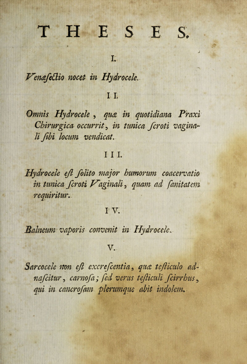 THESES. I. VenafeEBo nocet in Hydrocele.. I I. Omnis Hydrocele , qua in quotidiana Praxi Chirurgica occurrit, in tunica fcroti vagina¬ li Jibi locum vendicat. I I I. Hydrocele ejl folito major humorum coacervatio in tunica fcroti V~aginali, quam ad fanitatem requiritur.. IV. Balneum vaporis convenit in Hydrocele, V- Sarcocele non ejl excrefcentia, qua tefliculo ad- nafcitur, carnofa; fed verus teficuli fcirrhus, qui in cancrofam plerumque abit indolem.