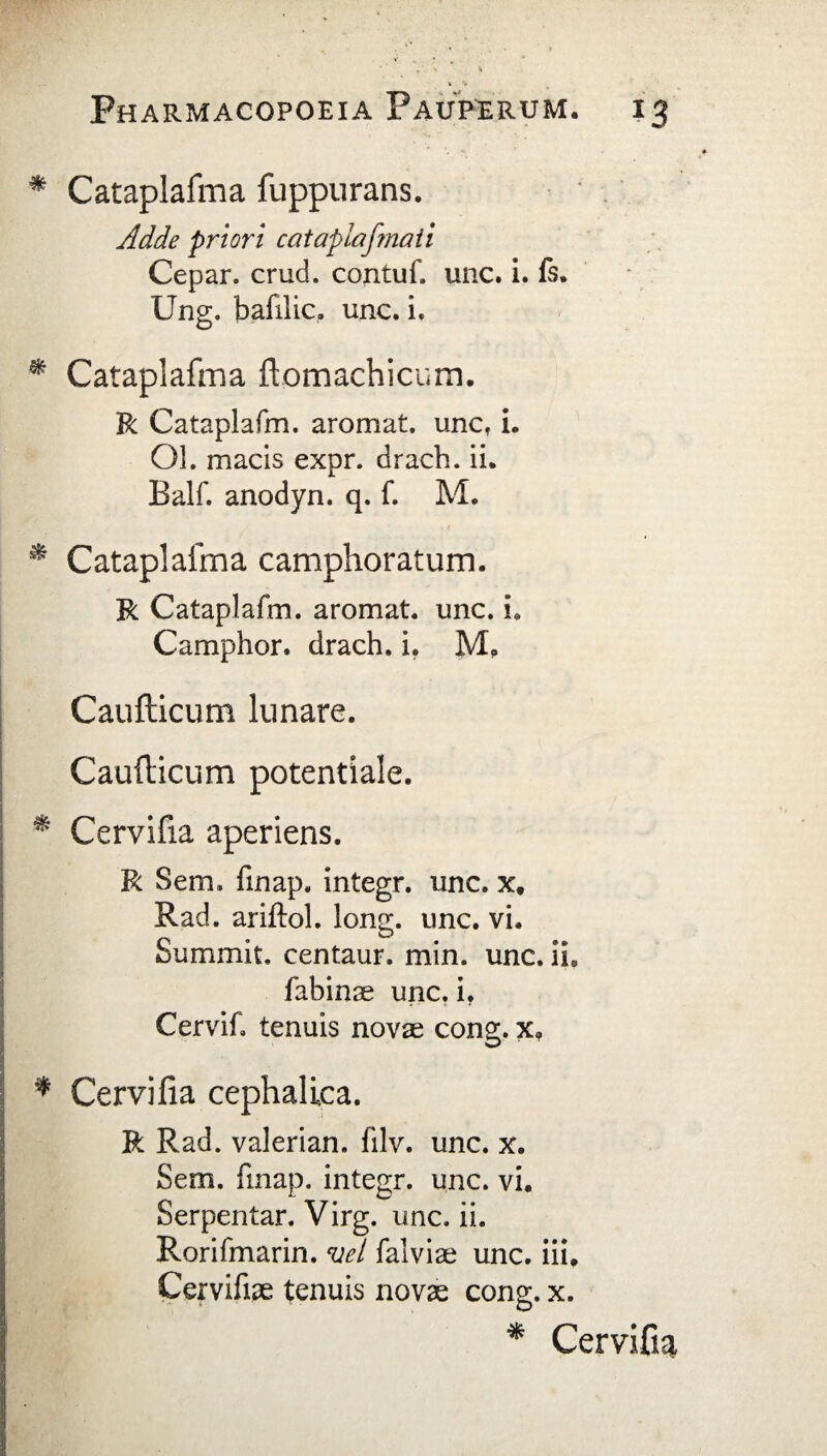 * Cataplafma fuppurans. Adde priori cataplaf?nati Cepar. crucL contuf, unc. i. (s. Ung. bafilic, unc. i. * Cataplafma ftomachicum. R Cataplafm. aromat. unc. i. Ol. macis expr. drach. ii. Balf. anodyn. q. f. M. * Cataplafma camphoratum. R Cataplafm. aromat. unc. i. Camplior, drach. i. M, Caufticum limare. Caudicum potentiale. * Cervifia aperiens. R Sem. finap. integr. unc. x. Rad. ariftol. long. unc. vi. Summit. centaur. min. unc. iL fabinas unc. i, Cervif» tenuis novas cong. x. * Cervifia cephalica. R Rad. valerian. filv. unc. x. Sem. finap. integr. unc. vi. Serpentar. Virg. unc. ii. Rorifmarin. vel falviae unc. iii, Cervifiae tenuis novas cong. x. * Cervifia