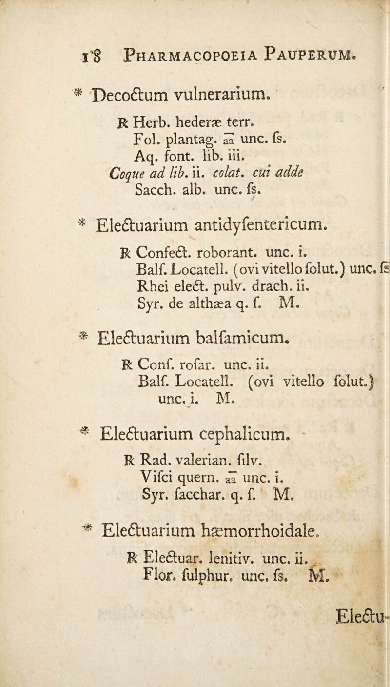 * Decoftum vulnerarium. R Herb. hederae terr. Fol. plantag. S unc. fs. Aq. font. lib. iii. Coque ad lib. ii. colat. £«/ Sacch. alb. unc. fs. * Eledtuarium antidyfentericum. R Confedt. roborant, unc. i. Balf. Locatell. (ovi vitello folut.) unc.fi Rhei eledt pulv. drach. ii. Syr. de althaea q. f. M. * Elettuarium balfamicum. R Conf. rofar. unc. ii. Balf. Locatell. (ovi vitello folut) unc. i. M. Eleftuarium cephalicum. R Rad. valerian. filv. Vifci quem. aa unc. i. Syr. facchar. q. f. M* * Ele&uarium haemorrhoidale. R Eleftuar. lenitiv. unc. ii. Flor* fulphur, unc. fs. M. Ele£tu«