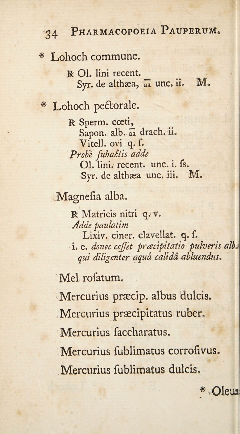 Lohoch commune. R Ol. lini recent. Syr. de althaea, unc. ii* Mo Lohoch pedlorale» R Sperm. cceti, Sapon. alb. aa drach. ii® Vitell. ovi q. f. Probe fubadiis adde OL lini, recent. unc. i. fs. Syr. de althaea unc. iii. M. ; Magnefia alba. R Matricis nitri q. v. Adde paulaiim Lixiv. ciner. clavellat. q. f. i. e. donec cejfet praecipitatio pulveris albi qui diligenter aqua calida abluendus. Mei rofatum, Mercurius praecip. albus dulcis® Mercurius praecipitatus ruber. Mercurius faccharatus. Mercurius fublimatus corrofivus. Mercurius fublimatus dulcis. * v.01eua