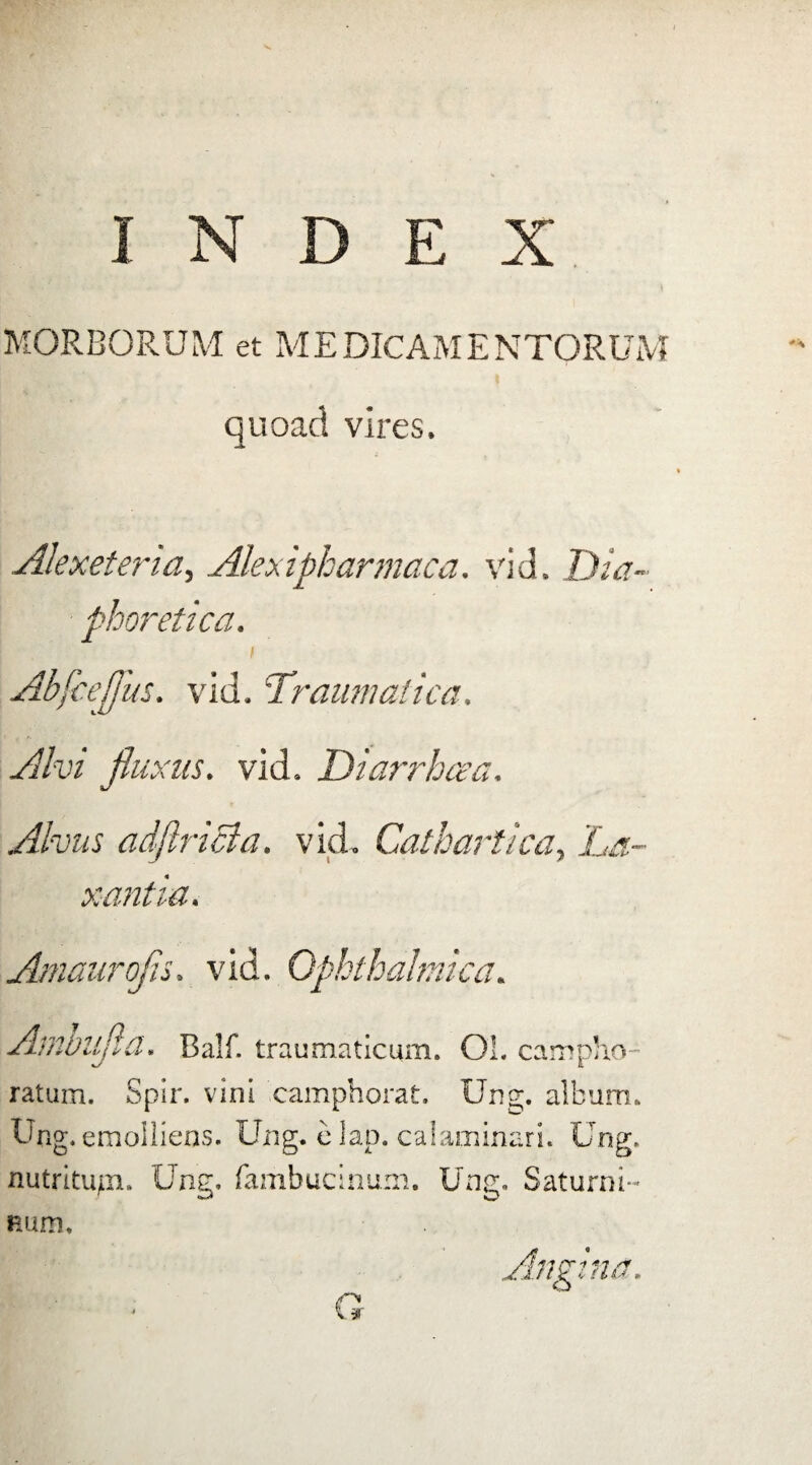 MORBORUM et MEDICAMENTORUM quoad vires. Alexeteria, Alexipharmaca. vid. Dia¬ phoretica. \ Abfceflus. vid. Traumatica. Alvi fluxus. vid. Diarrhoea. Alvus adftricla. vid, Cathartica, xantia. Amaurofls. vid. Ophthalmica. Ambufla. Balf. traumaticum. Ol. campho- ratum. Spir. vini camphorat. Ung. album. Ung. emolliens. Ung, elap. calaminari. Ung. nutritupi. Ung. fambucinuin. Ung. Saturni¬ num,