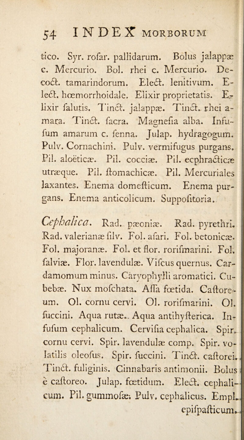 tico. Syr. rofar. pallidarum. Bolus jalappae c. Mercurio. Bol. rhei c. Mercurio. De» codh tamarindorum. EledP lenitivum. E- ledi, hoemorrhoidale. Elixir proprietatis. E- lixir falutis. TincE jalappae. TindL rhei a~ mara. Tindf. facra. Magnefia alba. Infu- fum amarum c. fenna. Julap. hydragogum. Pulv. Cornachini, Pulv. vermifugus purgans. Pii. aloeticae. Pii. cocciae. Pii. ecphradficae utraeque. Pii. ftomachicae. Pii. Mercuriales laxantes. Enema domefticum. Enema pur¬ gans. Enema anticolicum. Suppoiitoria. Cephalica. Rad. paeoniae. Rad. pyrethrL Rad. valerianae filv. Foi. afari. Fol. betonicae. Fol. majoranae. Fol. et flor, rorifmarini. Fol, falviae. Flor, lavendulae. Vifcus quernus. Car- damomum minus. Caryophylli aromatici. Cu- bebae. Nux mofchata. AfFa foetida. Caflore- um. Ol. cornu cervi. Ol. rorifmarini. Oh fuccini. Aqua rutae,. Aqua antihyfterica. In- fufum cephalicum. Cervifia cephalica. Spir, cornu cervi. Spir. lavendulae comp. Spir. vo¬ latilis oleofus. Spir. fuccini. Tinft. caflorei,, Tindfc. fuliginis. Cinnabaris antimonii. Bolus» e caftoreo. Julap. foetidum. EledP cephali¬ cum. Pii. gummofe; Pulv, cephalicus. EmpL epifpafticum»-.