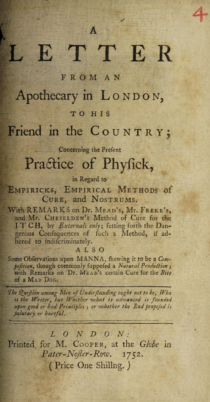 A LETTER F R O M A N Apothecary in London, T O H I S Friend in the Country; Concerning the Prefent Pra£lice of Phyfick, in Regard to Empiricks, Empirical Methods of Cure, and Nostrums. With REMARKS on Dr. Mead’s, Mr. Freke’s, and Mr. Cheselden’s Method of Cure for the ITCH, by Externals only; fetting forth the Dan¬ gerous Confequences of fuch a Method, if ad¬ hered to indifcriminately. ALSO Some Obfervations upon MANNA, (hewing it to be a Com- poftion, though commonly fuppofed a Natural Production ; with Remarks on Dr. Mead’s certain Cure for the Bite of a Mad Dog. cIbe Quejlion among Men of Under jlanding ought not to be, IVho is the Writer, but Whether what is advanced is founded up07i good or bad Principles ; or whether the End propojed is Jalutary or hurtful. LONDON: Printed for M, Cooper, at the Globe in Pater-NoJler'Row. ( Price One Shillng. )