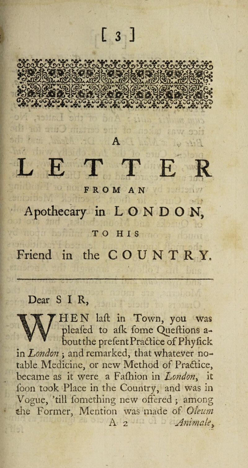 LETTER - \ k F R O M A N ' . V Apothecary in LONDON, T O H X S Friend in the COUNTRY. Dear SIR, HEN lafl in Town, you was pleafed to afk fome Queftions a- boutthe prefent Practice of Phyfick in London ; and remarked, that whatever no¬ table Medicine, or new Method of Practice, became as it were a Fafhion in Londony it foon took Place in the Country, and was in Vogue, 'till fomething new offered ; among the Former, Mention was made of Oleum A 2 Animatey