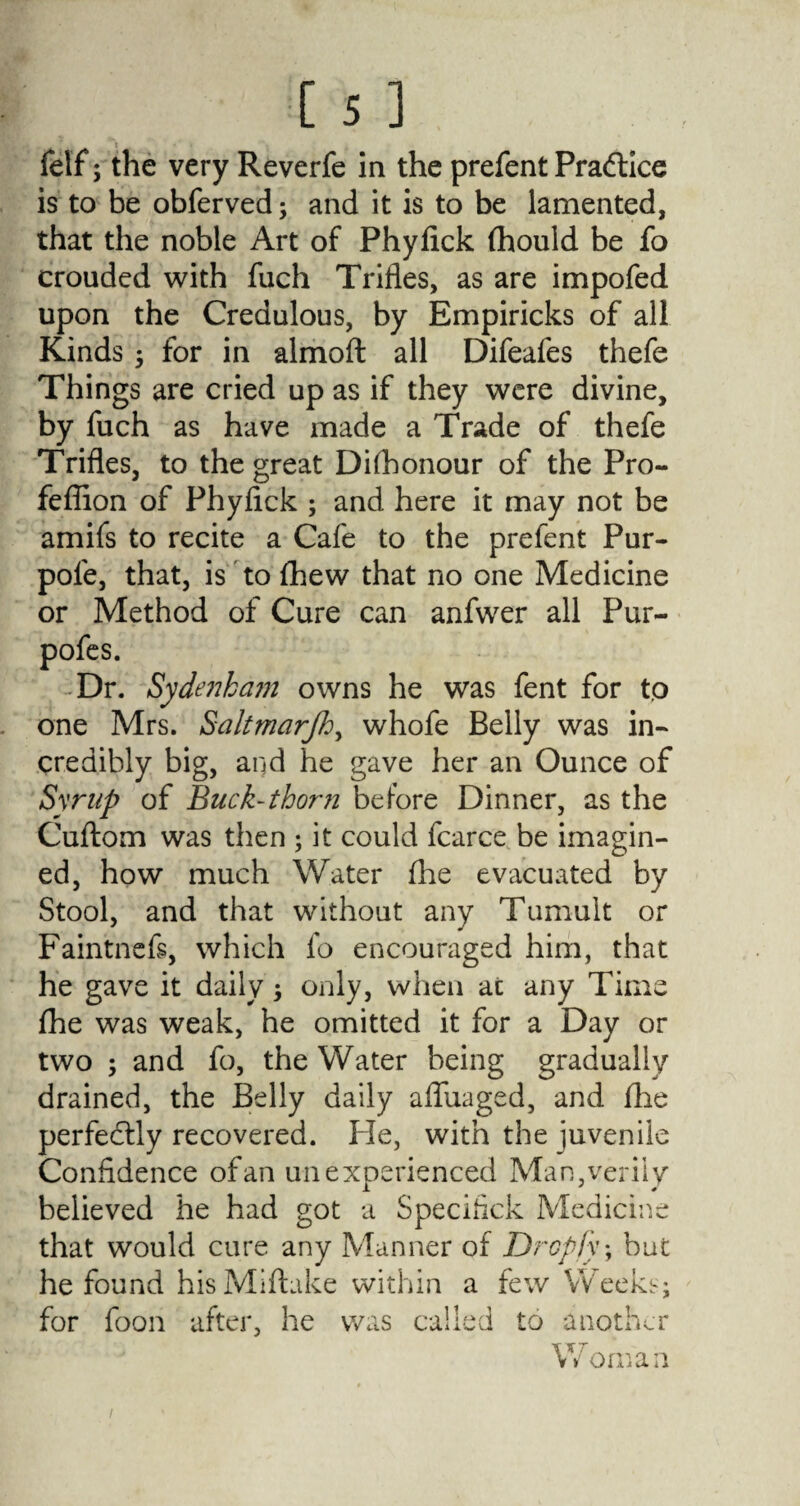 : feif; the very Reverfe in the prefent Practice is to be obferved; and it is to be lamented, that the noble Art of Phyfick fhould be fo crouded with fuch Trifles, as are impofed upon the Credulous, by Empiricks of all Kinds ; for in almoft all Difeafes thefe Things are cried up as if they were divine, by fuch as have made a Trade of thefe Trifles, to the great Dishonour of the Pro- feffion of Phyfick ; and here it may not be amifs to recite a Cafe to the prefent Pur- pole, that, is to fhew that no one Medicine or Method of Cure can anfwer all Pur- pofes. Dr. Sydenham owns he was fent for to one Mrs. Saltmarfh, whofe Belly was in¬ credibly big, and he gave her an Ounce of Syrup of Buck-thorn before Dinner, as the Cuftom was then ; it could fcarce be imagin¬ ed, how much Water Ihe evacuated by Stool, and that without any Tumult or Faintnefs, which fo encouraged him, that he gave it daily, only, when at any Time Ihe was weak, he omitted it for a Day or two ; and fo, the Water being gradually drained, the Belly daily afluaged, and Hie perfectly recovered. Fie, with the juvenile Confidence of an unexperienced Man, verily believed he had got a Specifick Medicine that would cure any Manner of Dropfy; but he found hisMifhke within a few Weeks; for foon after, he was called to another Woman i