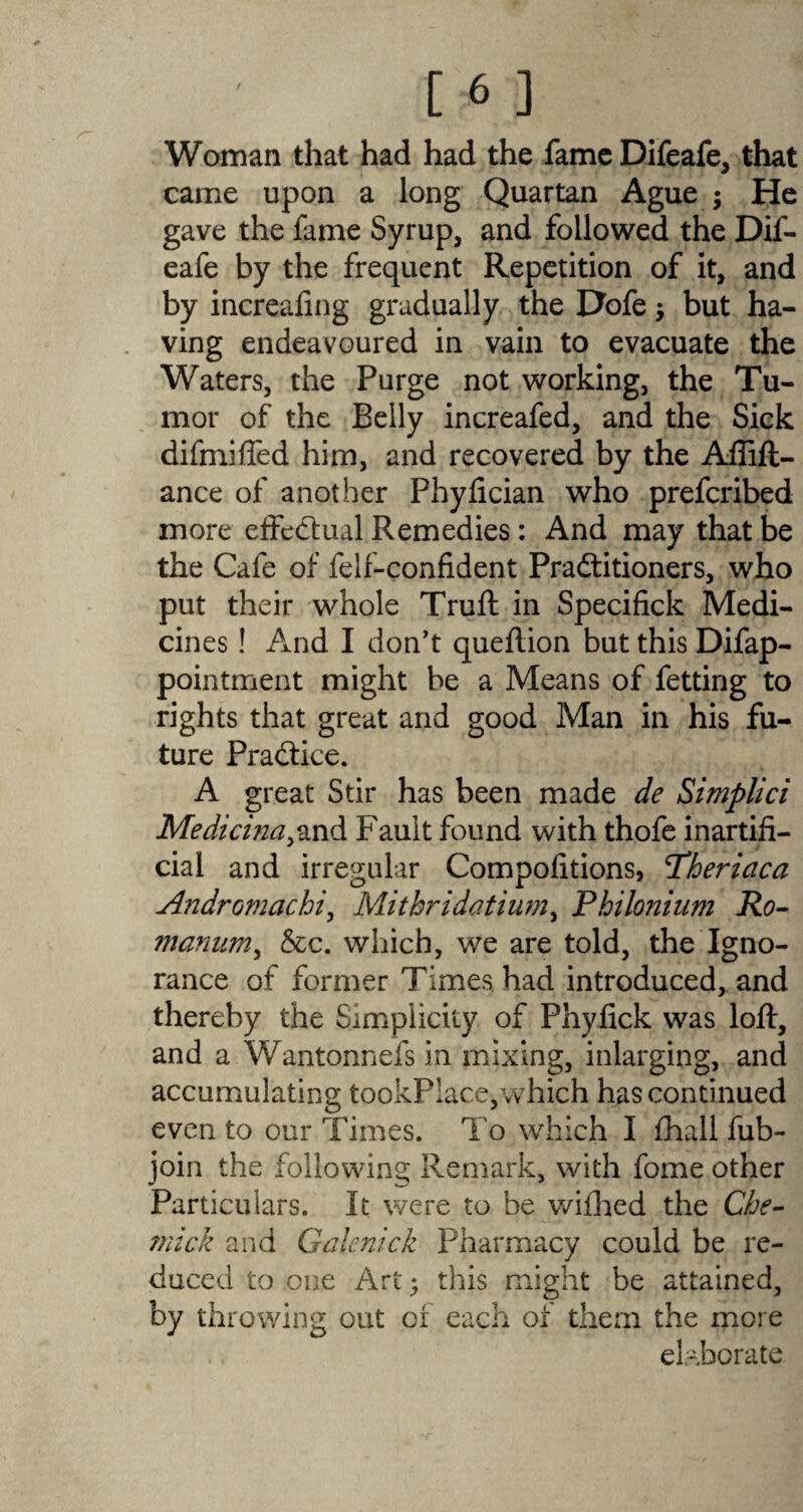 Woman that had had the fame Difeafe, that came upon a long Quartan Ague ; He gave the fame Syrup, and followed the Dif- eafe by the frequent Repetition of it, and by increaling gradually the Hofe $ but ha¬ ving endeavoured in vain to evacuate the Waters, the Purge not working, the Tu¬ mor of the Belly increafed, and the Sick difmiffed him, and recovered by the Aflift- ance of another Phyfician who prefcribed more effectual Remedies : And may that be the Cafe of felf-confident Practitioners, who put their whole Truft in Specifick Medi¬ cines ! And I don't queftion but this Difap- pointment might be a Means of fetting to rights that great and good Man in his fu¬ ture Practice. A great Stir has been made de Simplici Medicina^and Fault found with thofe inartifi¬ cial and irregular Compolitions, Pheriaca Andromachi, Mithridatium, Philo?2ium Ro- manum, &c. which, we are told, the Igno¬ rance of former Times had introduced, and thereby the Simplicity of Phyfick was loft, and a Wantonnefs in mixing, inlarging, and accumulating tookPlace,which has continued even to our Times. To which I fhall fub- join the following Remark, with fome other Particulars. It were to be wifhed the Che- mick and Galenick Pharmacy could be re¬ duced to one Art; this might be attained, by throwing out of each of them the more el-borate