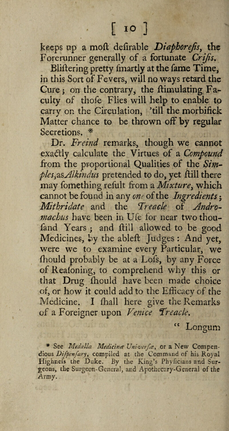 keeps Dp a moft defirable Diaphorejis, the Forerunner generally of a fortunate Crijis. Bliftering pretty fmartly at the fame Time, in this Sort of Fevers, will no ways retard the Cure; on the contrary, the ftimulating Fa¬ culty of thofe Flies will help to enable to carry on the Circulation, ’till the morbifick Matter chance to be thrown off by regular Secretions. * Dr. Freind remarks, though we cannot exactly calculate the Virtues of a Compound from the proportional Qualities of the Sim- ples&sAlkindus pretended to do, yet /till there may fomething refult from a Mixture, which cannot be found in any one of the Ingredients $ Mithridate and the Treacle of Andro- machus have been in Uie for near two thou- fand Years ; and {till allowed to be good Medicines, by the ableft Judges : And yet, were we to examine every Particular, we fhould probably be at a Lofs, by any Force of Reafoning, to comprehend why this or that Drug fhould have been made choice of, or how it could add to the Efficacy of the Medicine. I ffiall here give the Remarks of a Foreigner upon Venice Treacle. <c Longum * See Medulla Medicine ZJniverfse, or a New Compen¬ dious Difpenfary, compiled at the Command of his Royal Highnefs the Duke. By the King’s Phyficians and Sur¬ geons, the Surgeon-General, and Apothecary-General of the Army.