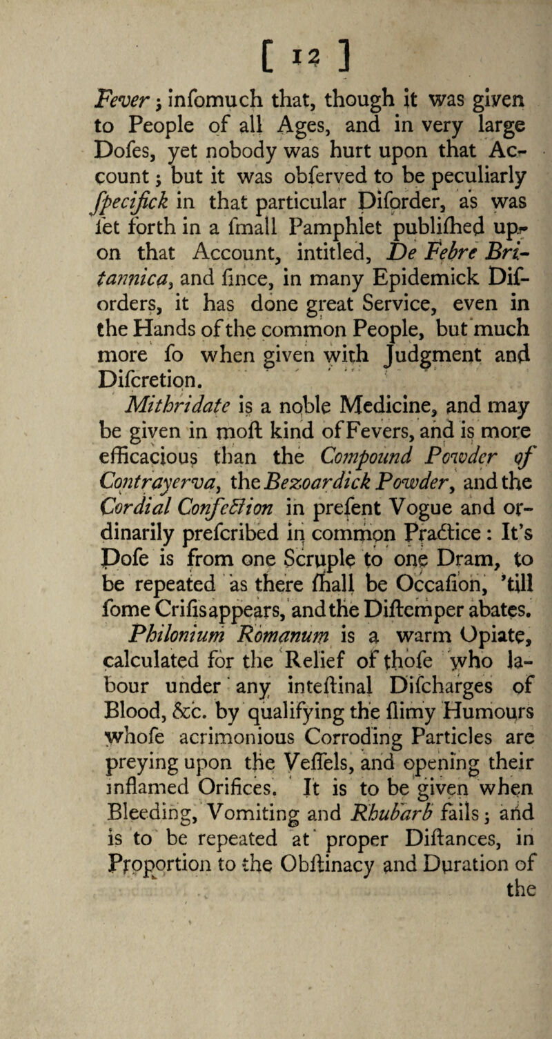 Fever •, infomuch that, though it was given to People of all Ages, and in very large Dofes, yet nobody was hurt upon that Ac¬ count ; but it was obferved to be peculiarly fpecifick in that particular Diforder, as was let forth in a fmall Pamphlet publilhed up?- on that Account, intitled, De Febre Bri- tannica, and fince, in many Epidemick Dif- orders, it has done great Service, even in the Hands of the common People, but much more fo when given with Judgment and Difcretion. Mithridate is a noble Medicine, and may be given in moll kind of Fevers, and is more efficacious than the Compound Powder of Contrayerva, the Bezoardick Powder, and the Cordial Confebiion in prefent Vogue and or¬ dinarily preferibed in common Practice: It’s Dofe is from one Scruple to one Dram, to be repeated as there fhall be Occafion, ’till fome Crifis appears, and the Diltemper abates. Philonium Romanum is a warm Opiate, calculated for the Relief of thofe yvho la¬ bour under any inteftinal Difcharges of Blood, &c. by qualifying the fiimy Humours whofe acrimonious Corroding Particles are preying upon the Veffels, and opening their inflamed Orifices. It is to be given when Bleeding, Vomiting and Rhubarb fails; and is to be repeated at proper Diflances, in Proportion to the Obllinacy and Duration of the