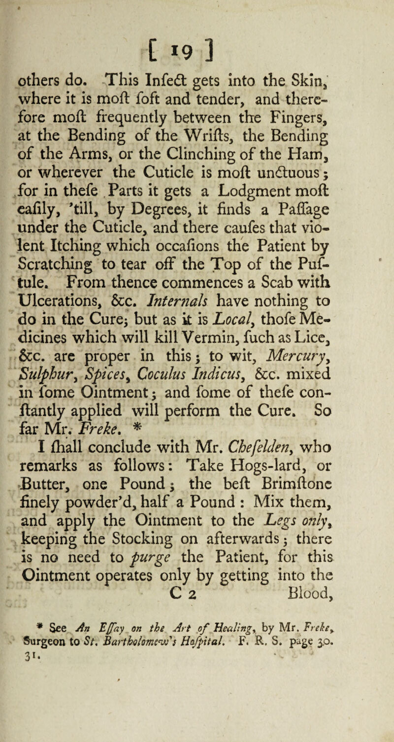 [ *9 3 others do. This Infedt gets into the Skin, where it is moft foft and tender, and there¬ fore moft frequently between the Fingers, at the Bending of the Wrifts, the Bending of the Arms, or the Clinching of the Ham, or wherever the Cuticle is moft un&uous; for in thefe Parts it gets a Lodgment moft eafily, 'till, by Degrees, it finds a Paffage under the Cuticle, and there caufes that vio¬ lent Itching which occafions the Patient by Scratching to tear off the Top of the Puf- tule. From thence commences a Scab with Ulcerations, &c. Internals have nothing to do in the Cure* but as k is Locals thofe Me¬ dicines which will kill Vermin, fuch as Lice, &c. are proper in this; to wit, Mercury, Sulphur, Spices, Coculus Indicus, &c. mixed in fome Ointment 3 and fome of thefe con- ftantly applied will perform the Cure. So far Mr. Freke. * I (hall conclude with Mr. Chefelden, who remarks as follows: Take Hogs-lard, or Butter, one Pound; the beft Brimftone finely powder’d, half a Pound : Mix them, and apply the Ointment to the Legs only, keeping the Stocking on afterwards ; there is no need to purge the Patient, for this Ointment operates only by getting into the C 2 Blood, * See An Fffay on the Art of Healings by Mr. Freke> Surgeon to St, Bartholomew: HofpitaL F. R. S. page 3,0.