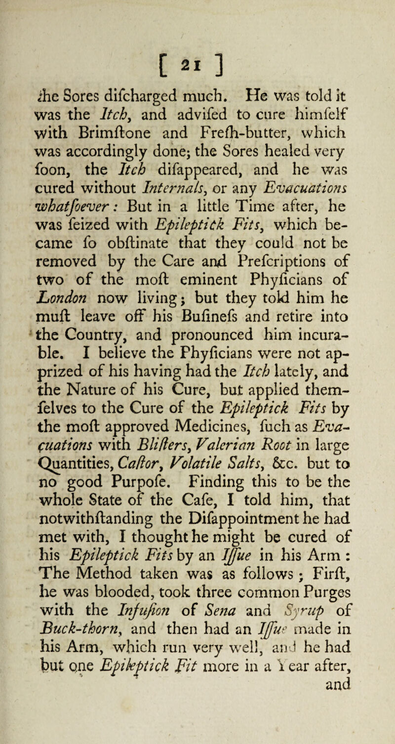 ihe Sores difcharged much. He was told it was the Itch, and advifed to cure himfelf with Brimftone and Frefli-butter, which was accordingly done; the Sores healed very foon, the Itch difappeared, and he was cured without Internals, or any Evacuations ivhatfoever: But in a little Time after, he was feized with Epileptick Fits, which be* came fo obftinate that they could not be removed by the Care and Prefcriptions of two of the moft eminent Phyficians of London now living; but they told him he muft leave off his Bufinefs and retire into the Country, and pronounced him incura¬ ble. I believe the Phyficians were not ap¬ prized of his having had the Itch lately, and the Nature of his Cure, but applied them- felves to the Cure of the Epileptick Fits by the moft approved Medicines, fuch as Eva¬ luations with Blitters, Valerian Root in large Quantities, Cattor, Volatile Salts, &c. but to no good Purpofe. Finding this to be the whole State of the Cafe, I told him, that notwithftanding the Difappointment he had met with, I thought he might be cured of his Epileptick Fits by an IJfue in his Arm : The Method taken was as follows; Firft, he was blooded, took three common Purges with the Injufion of Sena and Syrup of Buck-thorn, and then had an IJfue made in his Arm, which run very well, and he had but one Epikptick Fit more in a \ ear after.