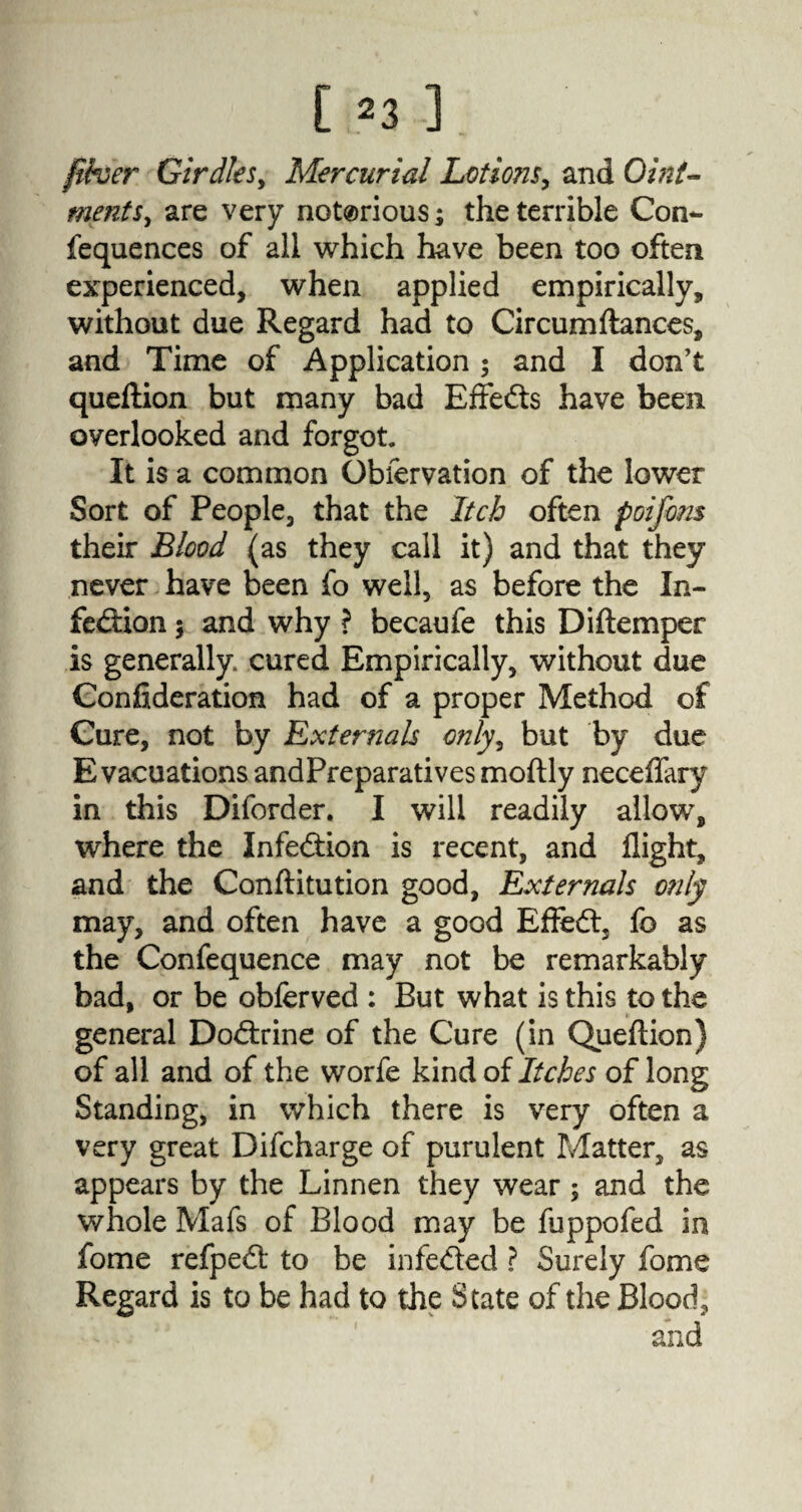 [ ^3 ] fiber Girdles, Mercurial Lotions, and Oint¬ ments, are very notorious; the terrible Con*- fequences of all which have been too often experienced, when applied empirically, without due Regard had to Circumftances, and Time of Application ; and I don’t queftion but many bad Effects have been overlooked and forgot. It is a common Gbfervation of the lower Sort of People, that the Itch often poifom their Blood (as they call it) and that they never have been fo well, as before the In- fe&ion 5 and why ? becaufe this Diftemper is generally cured Empirically, without due Confideration had of a proper Method of Cure, not by Externals only, but by due Evacuations andPreparatives moftly neceflary in this Diforder. I will readily allow, where the Infection is recent, and flight, and the Conftitution good, Externals only may, and often have a good Effed, fo as the Confequence may not be remarkably bad, or be obferved : But what is this to the general Dodrine of the Cure (in Queftion) of all and of the worfe kind of Itches of long Standing, in which there is very often a very great Difcharge of purulent Matter, as appears by the Linnen they wear ; and the whole Mafs of Blood may be fuppofed in fome refped to be infeded ? Surely fome Regard is to be had to the State of the Blood, and