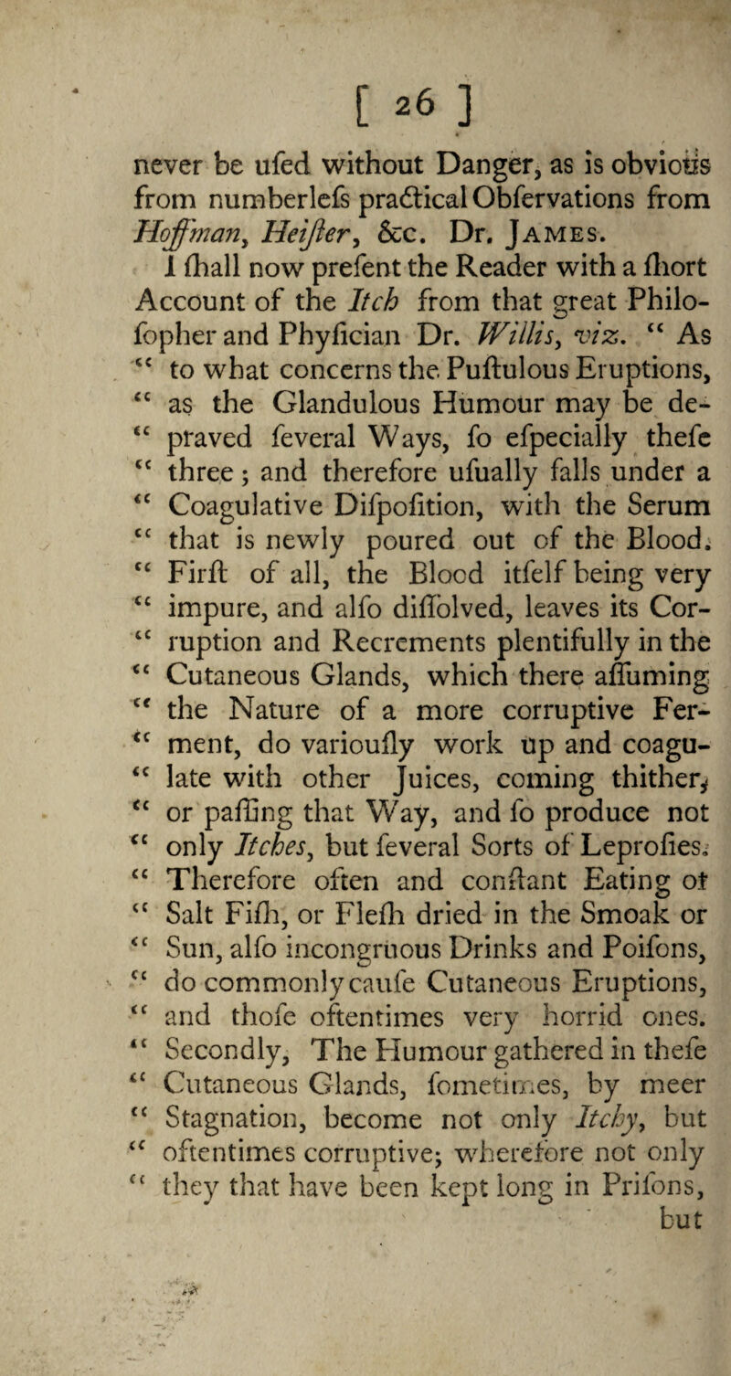 [ *6 ] never be ufed without Danger, as is obviotis from numberlefs practical Obfervations from Hoffman, Heijier, &c. Dr. James. 1 (hall now prefent the Reader with a fliort Account of the Itch from that great Philo- fopher and Phyfician Dr. Willis, viz. “ As <£ to what concerns the Pudulous Eruptions, “ as the Glandulous Humour may be de- <£ praved feveral Ways, fo efpecially thefe cc three; and therefore ufually falls under a <c Coagulative Difpofition, with the Serum C£ that is newly poured out of the Blood; C£ Firft of all, the Blood itfelf being very C£ impure, and alfo didolved, leaves its Cor- <c ruption and Recrements plentifully in the <£ Cutaneous Glands, which there affirming tc the Nature of a more corruptive Fer- cc ment, do varioufly work up and coagu- <c late with other Juices, coming thither^ “ or paffing that W'ay, and fo produce not C£ only Itches, but feveral Sorts of Leprofies. C£ Therefore often and condant Eating ot ££ Salt Fifh, or Flefh dried in the Smoak or <c Sun, alfo incongruous Drinks and Poifons, £c do commonly caufe Cutaneous Eruptions, <£ and thofe oftentimes very horrid ones. ‘£ Secondly, The Humour gathered in thefe <£ Cutaneous Glands, fometimes, by meer £< Stagnation, become not only Itchy, but ££ oftentimes corruptive; wherefore not only fc they that have been kept long in Prilons,