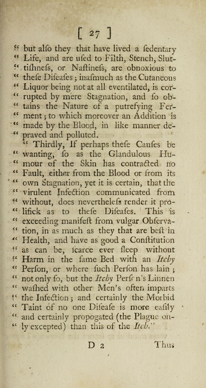 [ *7 ] ff but alfo they that have lived a fedentary “ Life, and are ufed to Filth, Stench, Slut- tiihnefs, or Naftinefs, are obnoxious to “ thefe Difeafes j inafmuch as the Cutaneous “ Liquor being not at all eventilated, is cor- <c rupted by mere Stagnation, and fo ob- ££ tains the Nature of a putrefying Fer- ■c ment ; to which moreover an Addition is <c made by the Blood, in like manner de- <{ praved and polluted. ££ Thirdly, if perhaps thefe Caufes be C£ wanting, fo as the Glandulous PXu- cc mour of the Skin has contra&ed no “ Fault, either from the Blood or from its C£ own Stagnation, yet it is certain, that the iC virulent Infection communicated from ■ £ without, does neverthelefs render it pro- <c lifick as to thefe Difeafes, This is *c exceeding manifeft from vulgar Obferva- ££ tion, in as much as they that are bell in *£ Health, and have as good a Conftitution “ as can be, Icarce ever deep without “ Harm in the fame Bed with an Itchy <c Perfon, or where fuch Perfon has lain ; ££ not only fo, but the Itchy PerfnVs Linnen £C wafhed with other Men’s often imparts V the Infection 5 and certainly the Morbid tc Taint of no one Difeafe is more eafily <c and certainly propogated (the Plague on- “ ly excepted) than this of the Itch D 2 Thus