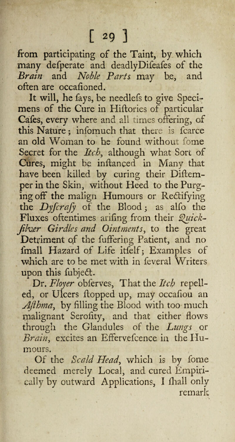 from participating of the Taint, by which many defperate and deadlyDifeafes of the Brain and Noble Parts may be, and often are occafioned. It will, he fays, be needlefs to give Speci¬ mens of the Cure in Hiftories of particular Cafes, every where and all times offering, of this Nature; infomuch that there is fcarce an old Woman to he found without fome Secret for the Itch, although what Sort of Cures, might be inftanced in Many that have been killed by curing their Diflem- per in the Skin, without Heed to the Purg¬ ing off the malign Humours or Rectifying the Dyfcrafy of the Blood 5 as alfo the Fluxes oftentimes arifing from their Quick- Jilver Girdles and Ointments, to the great Detriment of the fuffering Patient, and no fmall Hazard of Life itfelf; Examples of which are to be met with in feveral Writers upon this fubjeft. Dr. Floyer obferves, That the Itch repell¬ ed, or Ulcers flopped up, may occafiou an AJlhrna, by filling the Blood with too much malignant Serofity, and that either flows through the Glandules of the Lungs or Brain, excites an Effervefcence in the Hu¬ mours. Of the Scald Head, which is by fome deemed merely Local, and cured Empiri¬ cally by outward Applications, I fhall only re marl V*