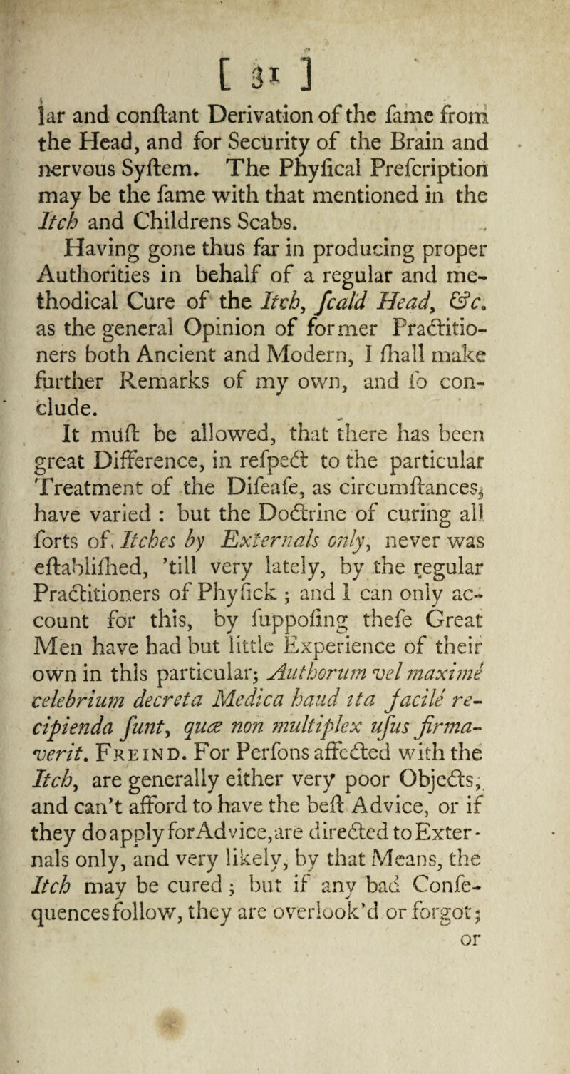 iar and conftant Derivation of the fame from the Head, and for Security of the Brain and nervous Syftem. The Phyfical Prefcription may be the fame with that mentioned in the Itch and Childrens Scabs. Having gone thus far in producing proper Authorities in behalf of a regular and me¬ thodical Cure of the Itch, fcal'd Head, &c. as the general Opinion of former Practitio¬ ners both Ancient and Modern, I (hall make further Remarks of my own, and fo con¬ clude. . » # It nut ft be allowed, that there has been great Difference, in refpeCt to the particular Treatment of the Difeafe, as circumftances^ have varied : but the DoCtrine of curing all forts of Itches by 'Externals only, never was eftablifhed, ’till very lately, by the regular Practitioners of Phyfick ; and i can only ac¬ count for this, by fuppofing thefe Great Men have had but little Experience of their own in this particular; Authorum vel maxime celebrium deer eta Medic a baud it a facile re¬ el pi end a flint, quee non multiplex ufus firma¬ ment. Freind. For Perfons affeCted with the Itch) are generally either very poor ObjeCts, and can’t afford to have the beft Advice, or if they do apply for Ad vice, are direCtedtoExter- nals only, and very likely, by that Means, the Itch may be cured; but if any bad Confe- quencesfoliov/, they are overlook’d or forgot; or