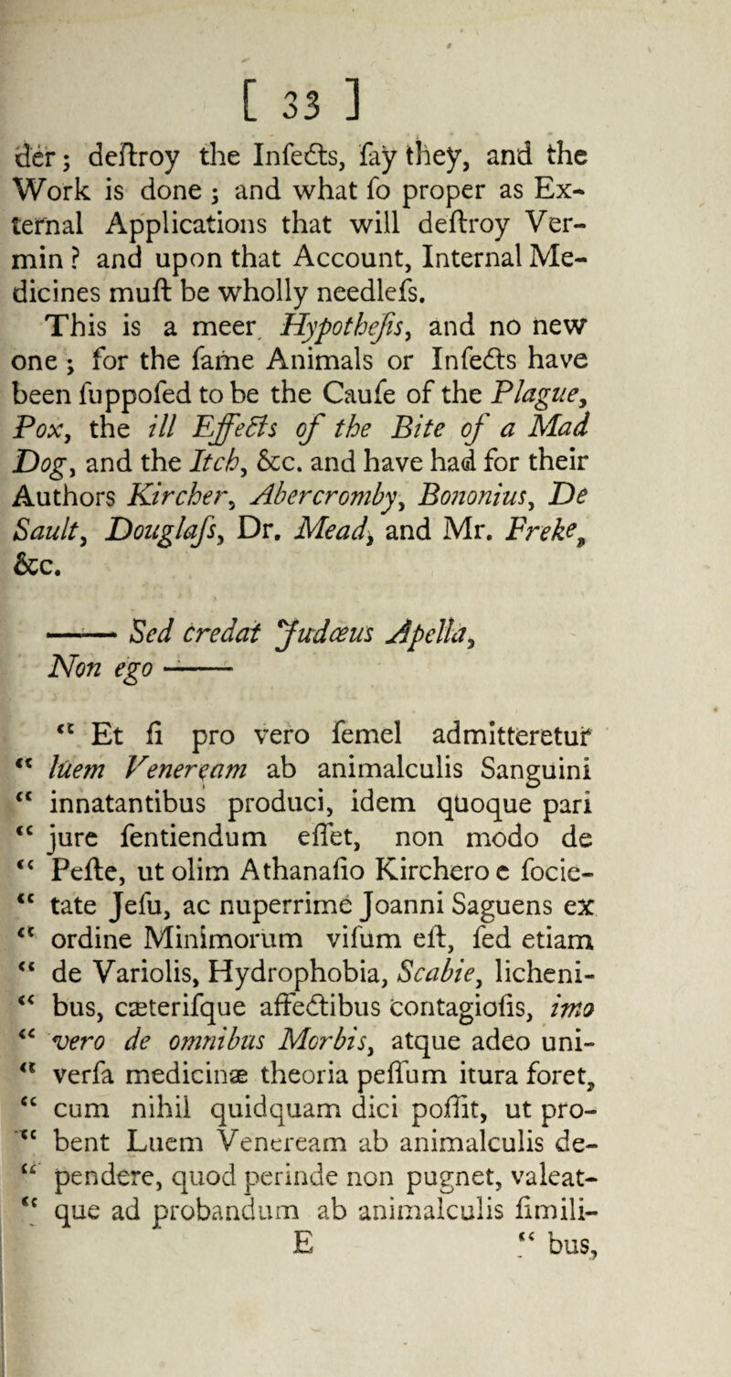 der; deftroy the Infedts, fay they, and the Work is done ; and what fo proper as Ex¬ ternal Applications that will deftroy Ver¬ min ? and upon that Account, Internal Me¬ dicines muft be wholly needlefs. This is a meer Hypothecs, and no new one ; for the fame Animals or Infedts have been fuppofed to be the Caufe of the Plague, Pox, the ill EffeBs of the Bite of a Mad Dog, and the Itch, &c. and have had for their Authors Kircher, Abercromby, Bononiuj, De Sanity DouglafSy Dr. Mead, and Mr. Broke, &c. —-— Sed credai Judceus Apcllay Non ego -- c£ Et ft pro vero femel admitteretuf luem Veneream ab animalculis Sanguini cc innatantibus produci, idem quoque pari <c jure fentiendum eftet, non modo de “ Pefte, utolim Athanafio Kircheroe focie- <c tate Jefu, ac nuperrime Joanni Saguens ex <c ordine Minimorum vifum eft, fed etiam “ de Variolis, Hydrophobia, Scahie, licheni- “ bus, caeterifque affedtibus contagiofis, into <c vero de omnibus Morbisy atque adeo uni- <l verfa mediciriae theoria peffum itura foret, “ cum nihil quidquam dici poffit, ut pro- tc bent Luem Veneream ab animalculis de- u pendere, quod perinde non pugnet, valeat- <c que ad probandum ab animalculis ftmili- E “ bus,