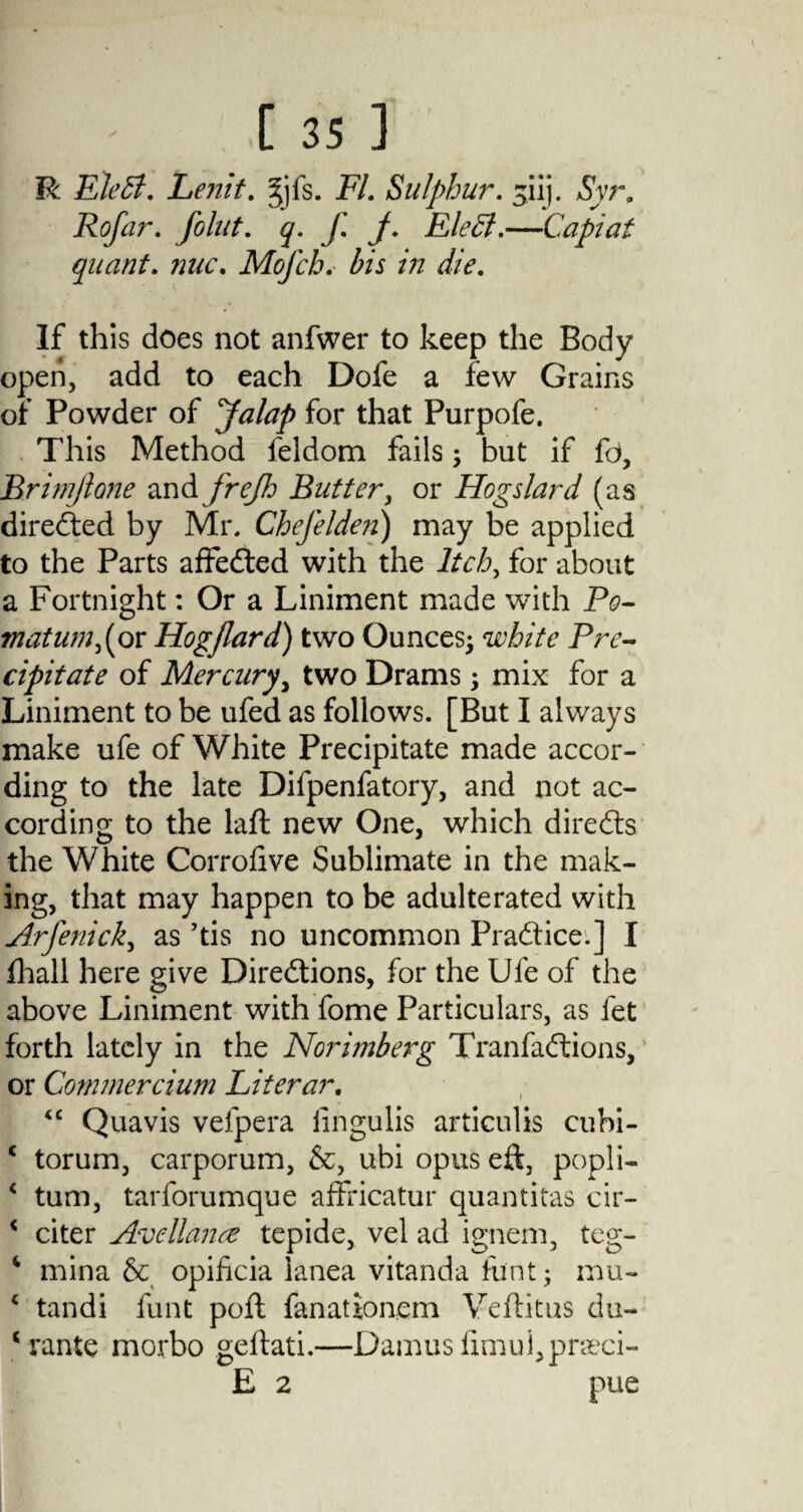 [35] R EleSl. Lenit. 3yfs. FI. Sulphur. siij. Syr. Rofar. Joint, q. f. j. Eledl.—Capiat quant. ?2uc. Mofch. bis in die. If this does not anfwer to keep the Body open, add to each Dofe a few Grains of Powder of Jalap for that Purpofe, This Method feldom fails; but if fd, Brimjlane and frejh Butter, or Hogs lard (as directed by Mr. Chejelden) may be applied to the Parts affefted with the Itch, for about a Fortnight: Or a Liniment made with Po¬ matum >(or Hogjlard) two Ounces; white Pre¬ cipitate of Mercury, two Drams; mix for a Liniment to be ufed as follows. [But I always make ufe of White Precipitate made accor¬ ding to the late Difpenfatory, and not ac¬ cording to the laft new One, which directs the White Corroiive Sublimate in the mak¬ ing, that may happen to be adulterated with Arfenick, as ’tis no uncommon Practice.] I (hall here give Directions, for the Ufe of the above Liniment with fome Particulars, as fet forth lately in the Norimberg TranfaCtions, or Gommercium Literar. “ Quavis velpera lingulis articulis cubi- c torum, carporum, &, ubi opus eft, popli- c turn, tarforumque affricatur quantitas cir- < citer Avellance tepide, vel ad ignem, teg- ‘ mina & opificia ianea vitanda font; mu- 4 tandi funt poft fanationem Yeftitus du- c rante morbo geftati.—Damusfimui,pneci-