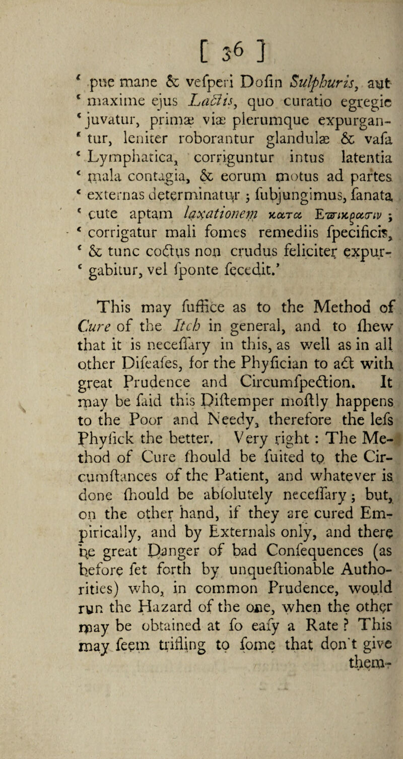 € pne mane & vefperi Dofin Sulphur is, aut 4 maxitne ejus Lad is ^ quo cu ratio egregic ‘juvatur, primae viae plerumque expurgan- * tur, leniter roborantur glandulae & vafa 4 Lymphatica, corriguntur intus latentia 4 ;nala contagia, & eorum tnotus ad partes 4 externas determinatur ; fubjungimus, fanata, 4 cute aptam laxationeni kcctcc E*ar/jcpeteriv \ - 4 corrigatur mali fomes remediis fpecificis, 4 & tunc codus non crudus feliciter expur- 4 gabitur, vel fponte feced^.* This may fuffice as to the Method of Cure of the Itch in general, and to fhew that it is neceffary in this, as well as in all other Difeafes, for the Phyfician to adt with great Prudence and Circumfpedtion. It may be faid this Diftemper moftly happens to the Poor and Needy, therefore the lefs Phyfick the better. Very right: The Me¬ thod of Cure fhould be fuited tp the Cir- cumftances of the Patient, and whatever is done fhould be abfolutely neceffary; but, on the other hand, if they are cured Em¬ pirically, and by Externals only, and there he great Ranger of bad Confequences (as before let forth by unqueftionable Autho¬ rities) who, in common Prudence, would run the Hazard of the one, when the other rpay be obtained at fo eafy a Rate ? This may feem trifling to Tome that don't give them-