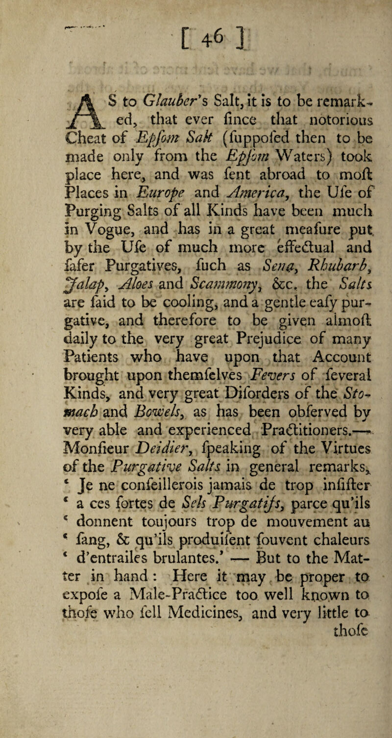 AS to Glauber's Salt, it is to be remark¬ ed, that ever lince that notorious Cheat of Epfom Salt (fuppoied then to be made only from the Epfom Waters) took place here, and was fent abroad to molt Places in Europe and America, the Ufe of Purging Salts of all Kinds have been much in Vogue, and has in a great meafure put by the Ufe of much more effectual and fafer Purgatives, fuch as Seu#} Rhubarb, falapy Aloes and Scammony, &c. the Salts are laid to be cooling, and a gentle eafy pur¬ gative, and therefore to be given almoll daily to the very great Prejudice of many Patients who have upon that Account brought upon themfelves Fevers of feveral Kinds, and very great Diforders of the Sto¬ mach and Bowels, as has been obferved by very able and experienced Practitioners.— Monlieur Deidier, fpeaking of the Virtues of the Purgative Salts in general remarks, c Je ne confeillerois jamais de trop infilter * a ces fortes de Sets Purgatijs, parce qu’ils * donnent toujours trop de mouvement au ‘ fang, 6c qu’ils produifent fouvent chaleurs * d’entrailes brulantes/ -— But to the Mat¬ ter in hand : Here it may be proper to expofe a Male-PraCtice too well known to thole who fell Medicines, and very little to thofc