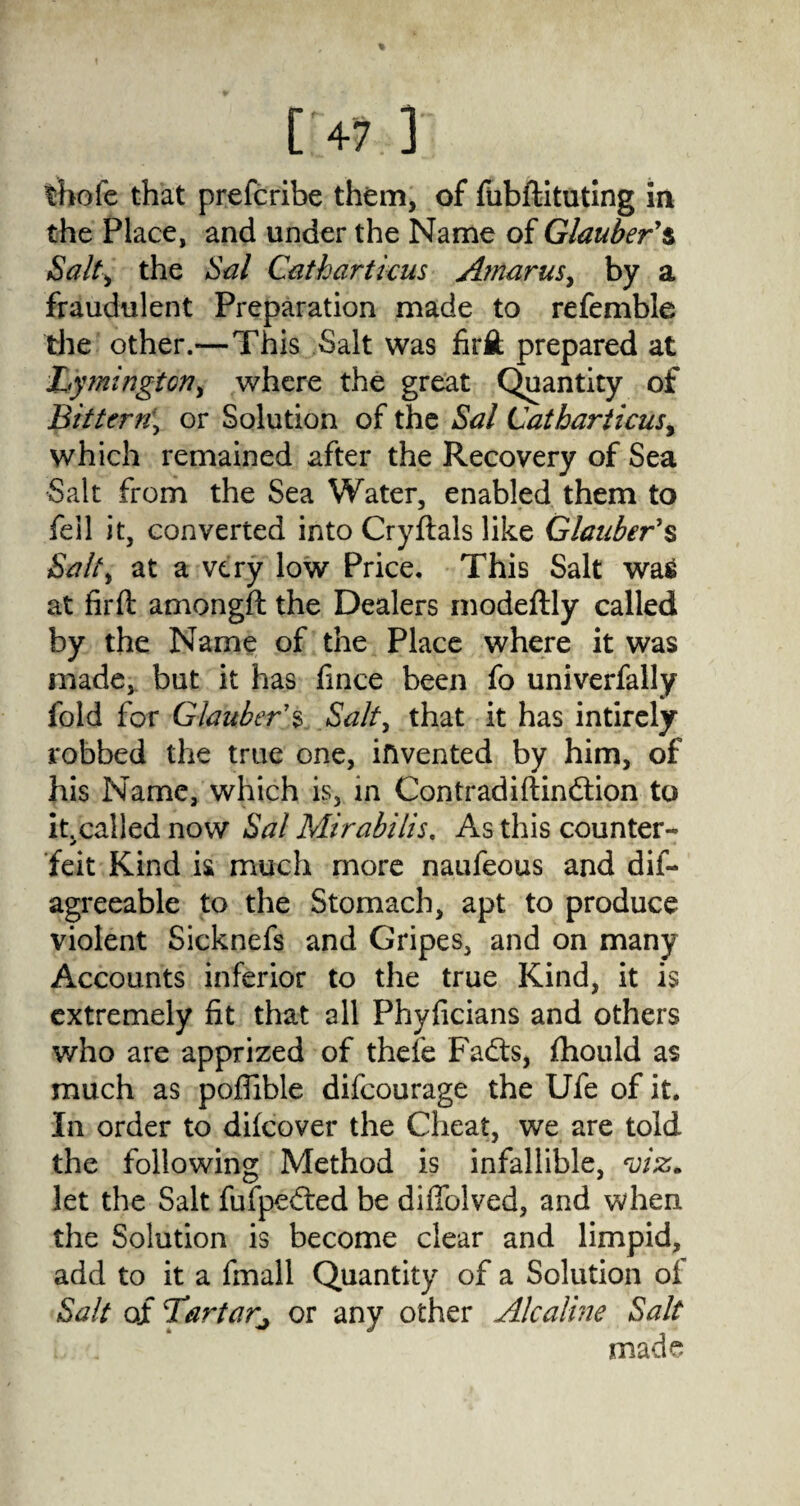 ['4? 1 thofe that prefcribe them, of fubftituting in the Place, and under the Name of Glauber'$ Salt) the Sal Catharticus Amarus, by a fraudulent Preparation made to referable the other.—This Salt was firfi; prepared at Lymington, where the great Quantity of Bittern, or Solution of the Sal Catharticus, which remained after the Recovery of Sea Salt from the Sea Water, enabled them to fell it, converted into Cryftals like Glauber's Salt, at a very low Price. This Salt was at firft amongfl the Dealers modeftly called by the Name of the Place where it was made, but it has fmce been fo univerfally fold for Glauber'$ Salt, that it has intirely robbed the true one, invented by him, of his Name, which is, in Con trad iftindlion to it. called now Sal Mirabilis. As this counter¬ feit Kind is much more naufeous and dif- agreeable to the Stomach, apt to produce violent Sicknefs and Gripes, and on many Accounts inferior to the true Kind, it is extremely fit that all Phyficians and others who are apprized of thefe Fa£ts, fhould as much as poffible difcourage the Ufe of it. In order to difcover the Cheat, we are told the following Method is infallible, viz* let the Salt fufpedied be diflblved, and when the Solution is become clear and limpid, add to it a fmall Quantity of a Solution of Salt of Tartar^ or any other Alcaline Salt made