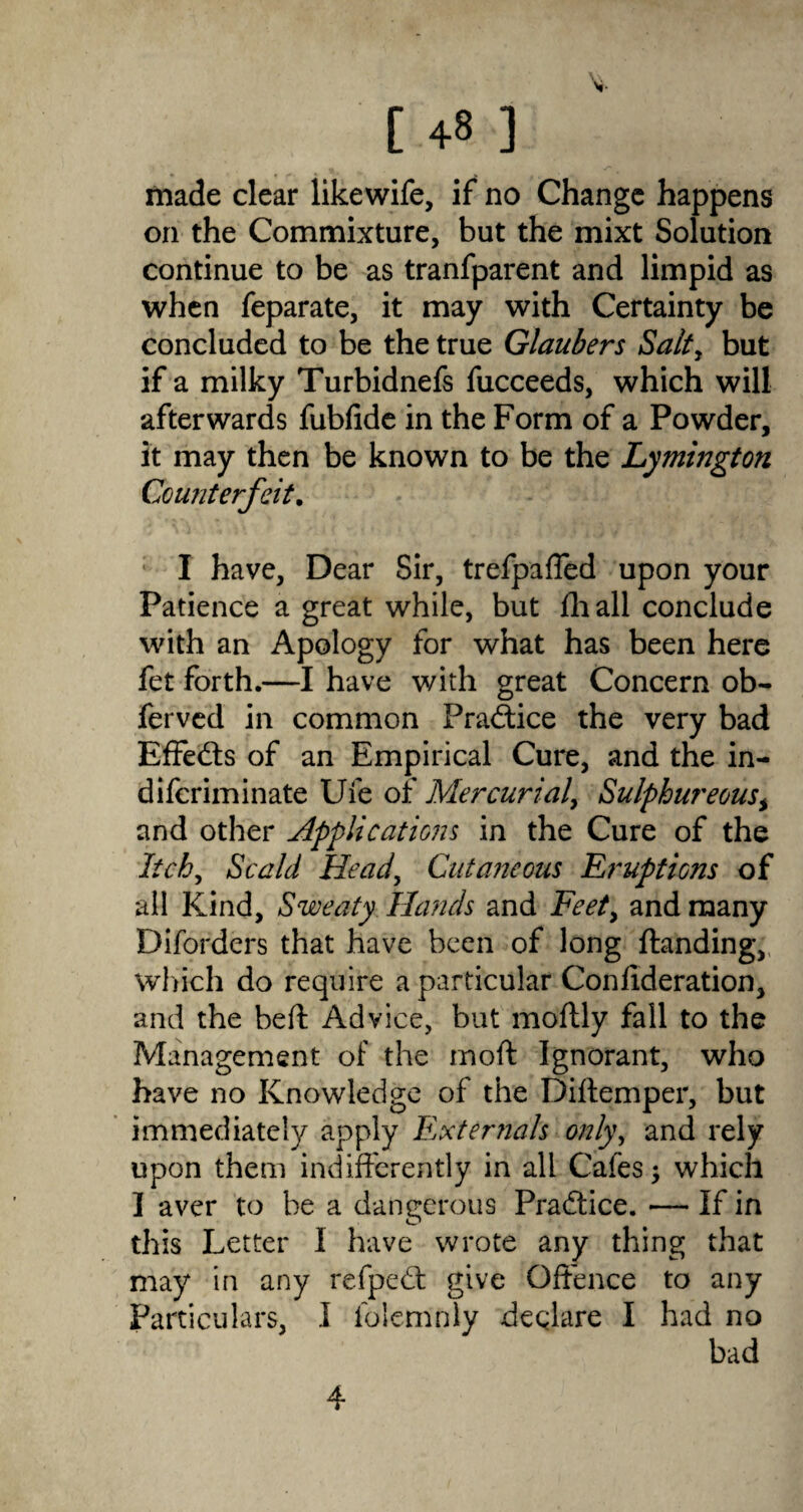 made clear likewife, if no Change happens on the Commixture, but the mixt Solution continue to be as tranfparent and limpid as when feparate, it may with Certainty be concluded to be the true Glaubers Salty but if a milky Turbidnefs fucceeds, which will afterwards fubfide in the Form of a Powder, it may then be known to be the Lymington Counterfeit. I have, Dear Sir, trefpaffed upon your Patience a great while, but fhall conclude with an Apology for what has been here fet forth.—I have with great Concern ob- ferved in common Practice the very bad Effects of an Empirical Cure, and the in- difcriminate Ufe of Mercurial, Sulphur ecus, and other Applications in the Cure of the Itchy Scald Heady Cutaneous Eruptions of all Kind, Sweaty Hands and Feety and many Diforders that have been of long {landing, which do require a particular Conlideration, and the bed Advice, but moftly fall to the Management of the mod Ignorant, who have no Knowledge of the Didemper, but immediately apply Externals onlyy and rely upon them indifferently in all Cafes; which I aver to be a dangerous Practice. — If in this Letter 1 have wrote any thing that may in any refpedt give Offence to any Particulars, I folemnly declare I had no bad 4