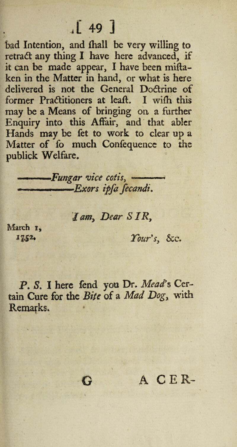 bad Intention, and fhall be very willing to retradt any thing I have here advanced, if it can be made appear, I have been mifta- ken in the Matter in hand, or what is here delivered is not the General Dodirine of former Practitioners at leaft. I wifh this may be a Means of bringing oa a farther Enquiry into this Affair, and that abler Hands may be fet to work to clear up a Matter of fo much Confequencc to the publick Welfare. ■ Fungar vice cotis, —-- -.. Exors ipfa fecandi, March i. ’/am, Dear SIR, Tour's, &c. P. S, I here fend you Dr. Mead's Cer- tain Cure for the Bits of a Mad Dog, with Remarks. G ACER-