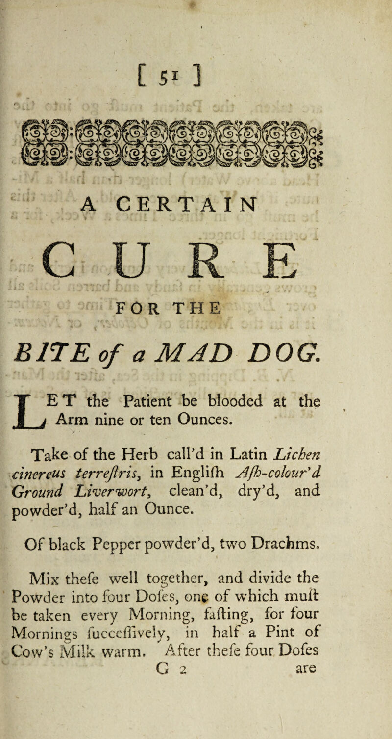 [ ] A CERTA IN CURE FOR THE * * t * J ’ - . = -.i ~ f - v- ± \..> .. v B17E of a MAD DOG. LE T the Patient be blooded at the Arm nine or ten Ounces. Take of the Herb call’d in Latin Lichen chiereus terrejiris, in Englifh Afh-colour'd Ground Liverwort, clean’d, dry’d, and powder’d, half an Ounce. Of black Pepper powder’d, two Drachms, « Mix thefe well together, and divide the Powder into four Doles, one of which muft be taken every Morning, falling, for four Mornings fucceflively, in half a Pint of Cow’s Milk warm. After thefe four Dofes G a are