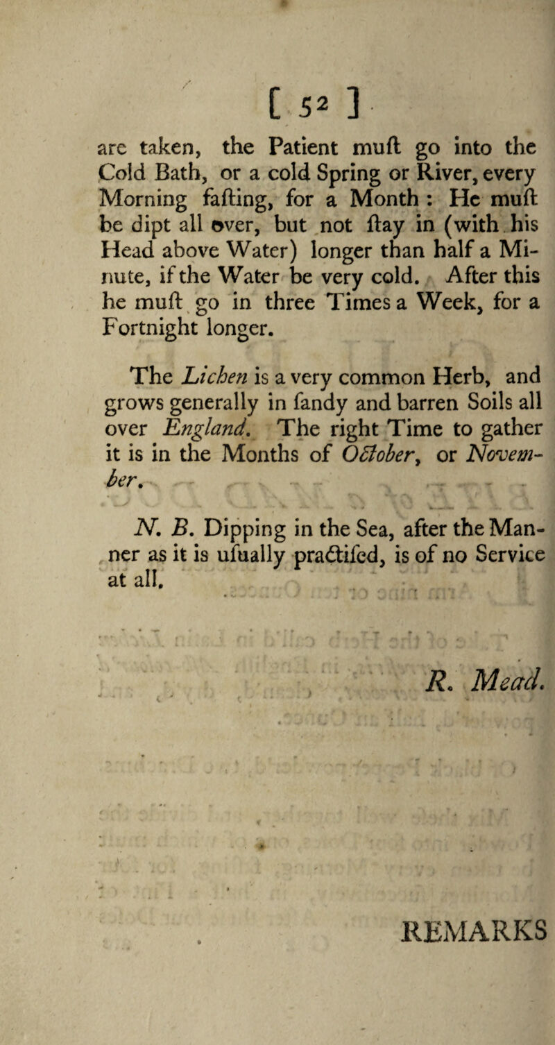 are taken, the Patient mud go into the Cold Bath, or a cold Spring or River, every Morning fading, for a Month : He muft be dipt all over, but not day in (with his Head above Water) longer than half a Mi¬ nute, if the Water be very cold. After this he mud go in three Times a Week, for a Fortnight longer. The Lichen is a very common Herb, and grows generally in Tandy and barren Soils all over England. The right Time to gather it is in the Months of Q£lobery or Novem¬ ber. .- N. B. Dipping in the Sea, after the Man¬ ner as it is ufually pradtifed, is of no Service at all. * R. Mead. ! REMARKS