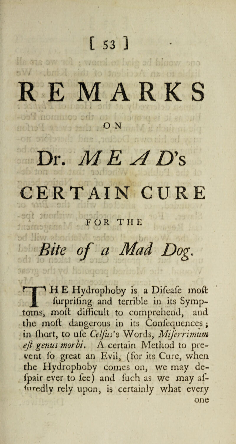 REMARKS • * . » ' * O N * ^ « Dr. ME A D's CERTAIN CURE • t r f * 4 ' f * f ■* * • i' ' f FOR THE M 4 * 1 i • f / 1 * \ , • / i * Bite of a Mad Dog. TH E Hydrophoby is a Difeafe moft furpriling and terrible in its Symp¬ toms, molt difficult to comprehend, and the moil dangerous in its Confequences; in fhart, to ufe Celfus*s Words, Miferrimum eji genus morbi. A certain Method to pre¬ vent fo great an Evil, (for its Cure, when the Hydrophoby comes on, we may de- fpair ever to fee) and fuch as we may af- ffiredly rely upon, is certainly what every one
