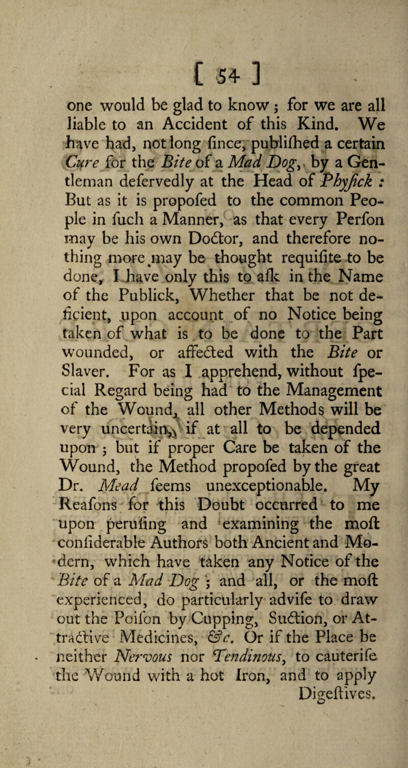 one would be glad to know; for we are all liable to an Accident of this Kind. We have had, not long fince, publifhed a certain Cure Jo r the Bite of a Mad Dog> by a Gen¬ tleman defervedly at the Head of Bhyjick : But as it is propofed to the common Peo¬ ple in fuch a Manner, as that every Perfon may be his own Dodtor, and therefore no¬ thing more %may be thought requifite to be done, I have only this to afk in the Name of the Publick, Whether that be not de-* fipient, upon account of no Notice being taken of what is to be done to the Part wounded, or affedted with the Bite or Slaver. For as I apprehend, without fpe- cial Regard being had to the Management of the Wound, all other Methods will be very uncertain^ if at all to be depended upon 5 but if proper Care be taken of the Wound, the Method propofed by the great Dr. Mead feems unexceptionable. My Reafons for this Doubt occurred to me upon peruling and examining the moft considerable Authors both Ancient and Mo¬ dern, which have taken any Notice of the Bite of a Mad Dog * and all, or the moft experienced, do particularly advife to draw out the Poifon by Cupping, Sudtion, or At¬ tractive Medicines, &c. Or if the Place be neither Nervous nor Dendinous, to cauterife the Wound with a hot Iron, and to apply Digeftives. . ©