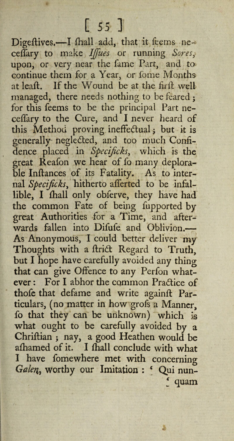 Digeftives.—I fhall add, that it Teems ne- ceffary to make IJfues or running Sores, upon, or very near the fame Part, and to continue them for a Year, or Tome Months at leaft. If the Wound be at the firft well managed, there needs nothing to be feared ; for this feems to be the principal Part ne- ceffary to the Cure, and I never heard of this Method proving ineffectual $ but it is generally- negleCted, and too much Confi¬ dence placed in Specijicks, which is the great Reafon we hear of fo many deplora¬ ble Inftances of its Fatality. As to inter¬ nal Specificks, hitherto afferted to be infal¬ lible, I fhall only obferve, they have had the common Fate of being fupported by great Authorities for a Time, and after¬ wards fallen into Difufe and Oblivion.— As Anonymous, I could better deliver my Thoughts with a ftriCt Regard to Truth, but I hope have carefully avoided any thing that can give Offence to any Perfon what¬ ever : For I abhor the common Practice of thofe that defame and write againfl Par¬ ticulars, (no matter in how grofs a Manner, fo that they can be unknown) which is what ought to be carefully avoided by a Chriftian ; nay, a good Heathen would be afhamed of it. I fhall conclude with what I have fomewhere met with concerning Gale?i9 worthy our Imitation : c Qui nun- l quam