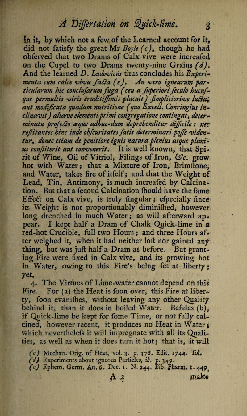 in it, by which not a few of the Learned account for it, did not fatisfy the great Mr Boyle (c), though he had obferved that two Drams of Calx vive were increafed on the Cupel to two Drams twenty-nine Grains (dj. And the learned D. Ludomkiis thus concludes his Experi¬ ment a cum cake ‘vi'va faBa (e). An ^vero ignearum par- iicularum hie conclufarum fuga (ceu a fuperiori feculo hucuf- que permultis viris eruditijfimis placuit) Jimpliciorinje luBa^ aut modijicata quadam nutritione (quo Excel!. Conringius in- clinavit) alia've elementi primi congregatione contingatj deter- minatu profeSlo eeque adhuc-dum deprehenditur diddle: nec rejiitantes hinc inde obfeuritates fatis determinari pojffe <viden- tur, donee etiam de penitiore ignis natura plenius atque plani- us conjiiterit aut connjenerit. It is well known, that Spi¬ rit of Wine, Oil of Vitriol, Filings of Iron, i^c. grow hot with Water; that a Mixture of Iron, Brimftone, and Water, takes fire of itfelf; and that the Weight of Lead, Tin, Antimony, is much increafed by Calcina¬ tion. But that a fecond Calcination ftiould have the fame Effeft on Calx vive, is truly lingular j efpecially fmcc its Weight is not proportionably diminilhed, however long drenched in much Water; as will afterward ap¬ pear. I kept half a Dram of Chalk Quick-lime in a red-hot Crucible, full two Hours; and three Hours af¬ ter weighed it, when it had neither loft nor gained any thing, but was juft half a Dram as before. But grant¬ ing Fire were fixed in Calx vive, and its growing hoc in Water, owing to this Fire’s being fet at liberty; yet, 4. The Virtues of Lime-water cannot depend on this Fire. For (a) the Heat is foon over, this Fire at liber¬ ty, foon evanifties, without leaving any other Quality behind it, than it does in boiled Water. Belides (b), if Quick-lime be kept for fome Time, or not fully cal¬ cined, however recent, it produces no Heat in Water; which neverthelefs it will impregnate with all its Quali¬ ties, as well as when it does turn it hot; that is, it will (c) Meehan. Grig, of Heat, vol. 3. p. 376. Edit, 1744. fbl. fExperiments about igneous P..rticles, ib. p. 349. (ej Ephero. Germ. An. 6. JDec. i. N. 344, Bib, fharm. !• 449, A 7- jpQiakf
