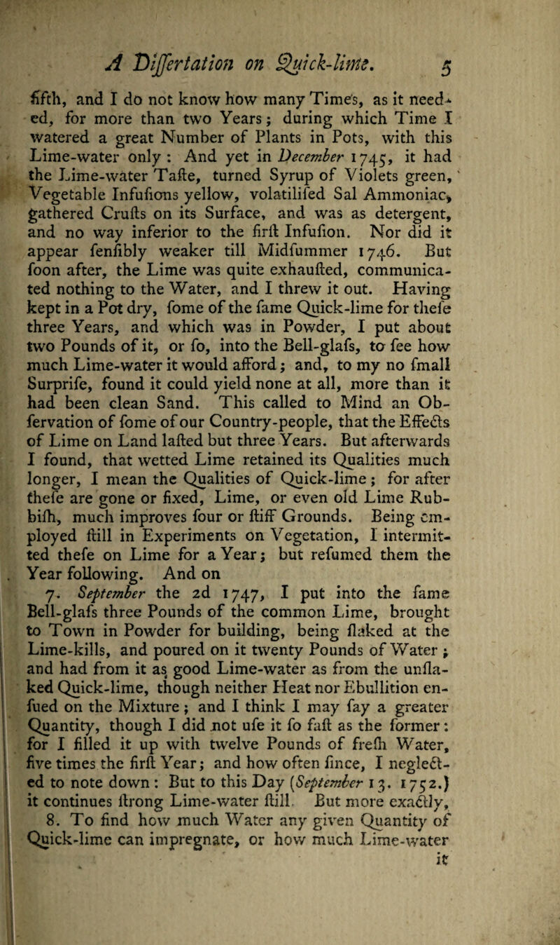 fifth, and I do not know how many Time's, as it need* cd, for more than two Years; during which Time I watered a great Number of Plants in Pots, with this Lime-water only : And yet in December 1745, the Lime-water Take, turned Syrup of Violets green. Vegetable Infufions yellow, volatilifed Sal Ammoniac^ gathered Crufts on its Surface, and was as detergent, and no way inferior to the firft Infufion. Nor did it appear fenftbly weaker till Midfummer 1746. But foon after, the Lime was quite exhaufted, communica¬ ted nothing to the Water, and I threw it out. Having kept in a Pot dry, fome of the fame Quick-lime for tliefe three Years, and which was in Powder, I put about two Pounds of it, or fo, into the Bell-glafs, to fee how much Lime-water it would afford; and, to my no fmall Surprife, found it could yield none at all, more than it had been clean Sand. This called to Mind an Ob- fervation of fome of our Country-people, that the Effeds of Lime on Land lafted but three Years. But afterwards I found, that wetted Lime retained its Qualities much longer, I mean the Qualities of Quick-lime ; for after fhefe are gone or fixed. Lime, or even old Lime Rub- bilh, much improves four or ftiff Grounds. Being em¬ ployed ftill in Experiments on Vegetation, I intermit¬ ted thefe on Lime for a Year; but refumed them the . Year following. And on 7. September the 2d 1747, I put into the fame Bell-glafs three Pounds of the common Lime, brought to Town in Powder for building, being flaked at the Lime-kills, and poured on it twenty Pounds of Water ; and had from it as good Lime-water as from the unfla- ked Quick-lime, though neither Heat nor Plbullition en- fued on the Mixture; and I think I may fay a greater j Quantity, though I did not ufe it fo faft as the former: for I filled it up with twelve Pounds of frefti Water, five times the firft Year; and how often fince, I neglect¬ ed to note down : But to this Day [September 13. 1752.) i it continues ftrong Lime-water ftill. But more exadly, 8. To find how much Water any given Quantity of I Quick-lime can impregnate, or how much Lime-water 1 it I 1