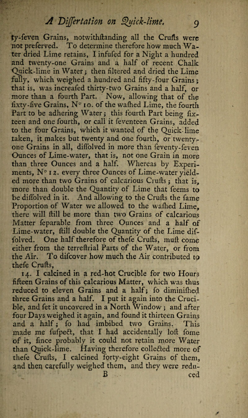 ty-feven Grains, notwithftanding all the Crufts were not preferved. To determine therefore how much Wa¬ ter dried Lime retains, I infufed for a Night a hundred and twenty-one Grains and a half of recent Chalk Quick-lime in Water; then filtered and dried the Lime fully, which weighed a hundred and fifty-four Grains; that is, was increafed thirty-two Grains and a half, or more than a fourth Part. Now, allowing that of the iixty-five Grains, N lo. of the walked Lime, the fourth Part to be adhering Water; this fourth Part being fix- teen and one fourth, or call it feventeen Grains, added to the four Grains, which it wanted of the Quick-lime taken, it makes but twenty and one fourth, or twenty^ one Grains in all, dilTolved in more than feventy-feven Chinees of Lime-water, that is, not one Grain in more than three Ounces and a half. Whereas by Experi¬ ments, N° 12. every three Ounces of Lime-water yield¬ ed more than two Grains of calcarious Crufts; that is, more than double the Quantity of Lime that feems to be difiblved in it. And allowing to the Crufts the fame Proportion of Water we allowed to the wafhed Lime, there will ftill be more than two Grains of calcarious Matter feparable from three Ounces and a half of Lime-water, ftill double the Quantity of the Lime dif- folved. One half therefore of thefe Crufts, muft come either from the terreftrial Parts of the Water, or from the Air. To difeover how much the Air contributed tp thefe Crufts, 14. I calcined in a red-hot Crucible for two Hours fifteen Grains of this calcarious Matter, which was thus reduced to eleven Grains and a half; fo diminilhed three Grains and a half. I put it again into the Cruci¬ ble, and fet it uncovered in a North Window; and after four Days weighed it again, and found it thirteen Grains and a half; fo had imbibed two Grains. This made me fufpedl, that I had accidentally loft fome of it, fince probably it could not retain more Water than Quick-lime. Having therefore collefted more of thefe Crufts, I calcined fprty-eight Grains of them, ^nd then carefully weighed them, and they were redu- B ced