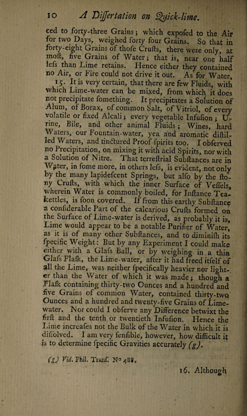 ced to forty-three Grains; which expofed to the Air for two Days, weighed forty four Grains. So that in forty-eight Grains of thofe Crufts, there were only, at moft, five Grains of Water; that is, near one half lefs than Lime retains. Hence either they contained no Air, or Fire could not drive it out. As for Water, 15. It is very certain, that there are few Fluids, with which Lime-water can be mixed, from which it does not precipitate fomething. It precipitates a Solution of Alum, of Borax, of common Salt, of Vitriol, of every volatile or fixed Alcali; every vegetable Infufion ; U- rine, Bile, and other animal Fluids; Wines, hard Waters, our Fountain-water, yea and aromatic diftil- led Waters, and tindlured Proof-fpirits too. I obferved no Precipitation, on mixing it with acid Spirits, nor with a Solution of Nitre. That terreftrial Subftances are in Winter, in fome more, in others lefs, is evident, not only by the many lapidefcent Springs, but alfo by the fto- ny Crufts, with which the inner Surface of VelTels, wherein Water is commonly boiled, for Inftance Tea¬ kettles, is foon covered. If from this earthy Subftance a confiderable Part of the calcarious Crufts formed on the Surface of Lime-water is derived, as probably it is. Lime would appear to be a notable Purifier of Water’ as it is of many other Subftances, and to diminifti its fpecific Weight: But by any Experiment I could make ^ther with a Glafs Ball, or by weighing in a thin Glafs Flalk, the Lime-water, after it had freed itfelf of all the Lime, was neither fpecifically heavier nor light¬ er than the V/ater of which it was made; though a Plalk containing thirty-two Ounces and a hundred and five Grains of common Water, contained thirty-two. Ounces and a hundred and twenty-five Grains of Lime- water. N or could I obferve any Difference betwixt the firft and the tenth or twentieth Infufion. Hence the Lime increafes not the Bulk of the Water in which it is difiblved. I am very fenfible, however, how difficult it is to determine fpecific Gravities accurately (g), (iJ Vid. Phil. Tranf. N0488, 16. Although