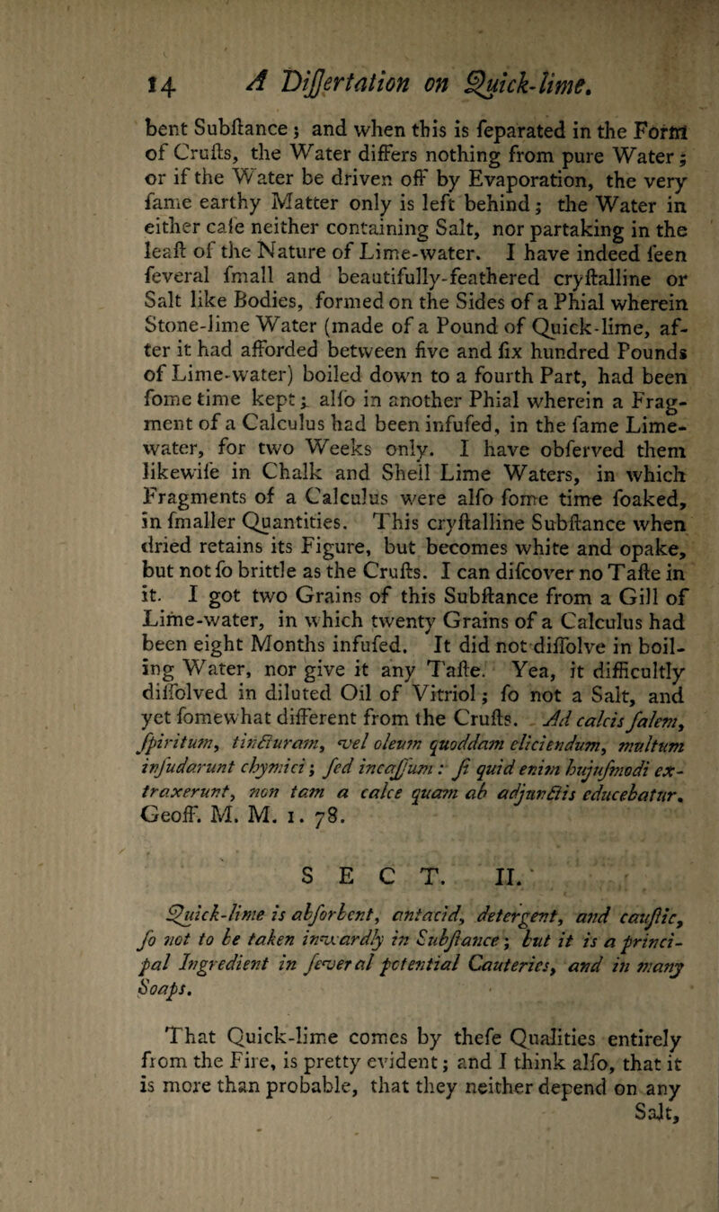 bent Subftance j and when this is feparated in the Forttl of Crufts, the Water differs nothing from pure Water; or if the W ater be driven off by Evaporation, the very fame earthy Matter only is left behind; the Water in either cale neither containing Salt, nor partaking in the leaft of the Nature of Lime-water. I have indeed feen feveral fmall and beautifully-feathered cryftalline or Salt like Bodies, formed on the Sides of a Phial wherein Stone-lime Water (made of a Pound of Quick-lime, af¬ ter it had afforded between five and fix hundred Pounds of Lime-water) boiled down to a fourth Part, had been fome time kept ^ alfo in another Phial wherein a Frag¬ ment of a Calculus had been infufed, in the fame Lime- water, for two Weeks only. I have obferved them likewife in Chalk and Shell Lime Waters, in which Fragments of a Calculus v/ere alfo fome time foaked, in fmaller Quantities. This cryftalline Subftance when dried retains its Figure, but becomes white and opake, but not fo brittle as the Crufts. I can difcover no Tafte in it. I got two Grains of this Subftance from a Gill of Lime-water, in which twenty Grains of a Calculus had been eight Months infufed. It did not difiblve in boil¬ ing Water, nor give it any Tafte. Yea, it difficultly diifolved in diluted Oil of Vitriol; fo not a Salt, and yet fome what different from the Crufts. M calcisfalem, fpiritutn^ tin^uram, •vel oleum quoddam elkiendum^ multum ivjudarunt chymici; fed inccfj'urn: Ji quid enim hujufmodi ex- traxerunt^ non tarn a cake quani ah adjnn6iis educebatur, Geoff. M. M. 1. 78. SECT. 11. ^ick-lime is alforlent, antacid, detergent, and caufic, fo not to he taken innxardly in Subfasice-, but it is a princi- pal Ingredient in fenjeral potential Cauteries, and in many Soaps. That Quick-lim.e comes by thefe Qualities entirely from the Fire, is pretty evident; and J think alfo, that it is more than probable, that they neither depend on any Salt,