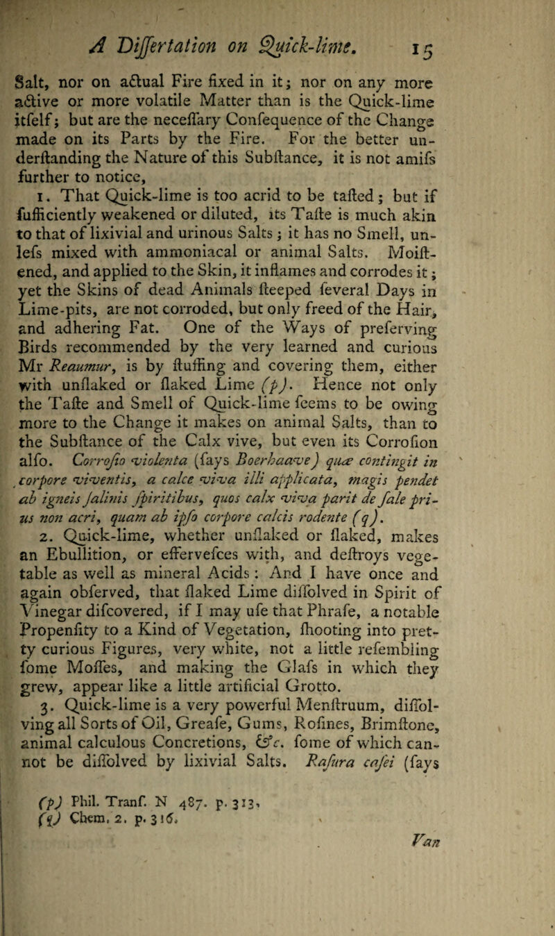 Salt, nor on adual Fire fixed in it; nor on any more adive or more volatile Matter than is the Quick-lime itfelf; but are the necefiary Confequence of the Change made on its Parts by the Fire. For the better un- derftanding the Nature of this Subftance, it is not amifs further to notice, 1. That Quick-lime is too acrid to be tailed; but if fufiiciently weakened or diluted, its Taile is much akin to that of lixivial and urinous Salts ; it has no Smell, un- lefs mixed with amnioniacal or animal Salts. Moill- ened, and applied to the Skin, it inflames and corrodes it; yet the Skins of dead Animals ileeped feveral Days in Lime-pits, are not corroded, but only freed of the Hair* and adhering Fat. One of the Ways of preferving Birds recommended by the very learned and curious Mr Reaumur^ is by fluffing and covering them, either with unflaked or flaked Lime (p). Hence not only the Tafle and Smell of Quick-lime feems to be owing more to the Change it makes on animal Salts, than to the Subftance of the Calx vive, but even its Corrofion alfo. Corrojio ‘viole?ita (fays Boerhaa^e) qiue contingit in corpore mi^jentis^ a cake ‘vpva ilk applicata, magis pendet ah igneis Jalhiis fpiritihus, quos calx njkja parit de fale pri- us non acrif quam ah ipfo corpore calcis rodente (q). 2. Quick-lime, whether unflaked or flaked, makes an Ebullition, or efiervefees with, and deflroys vege¬ table as well as mineral Acids: And I have once and again obferved, that flaked Lime diifolved in Spirit of Vinegar difeovered, if I may ufe that Phrafe, a notable Propenfity to a Kind of Vegetation, {hooting into pret¬ ty curious Figures, very white, not a little refembling Ibme Molfes, and making the Glafs in which they grew, appear like a little artificial Grotto. 3. Quick-lime is a very powerful Menflruum, difibl- vingall Sorts of Oil, Greafe, Gums, Rofines, Brimflone, animal calculous Concretions, dffc. fome of which can¬ not be diifolved by lixivial Salts. Rafura cafei (fays CPJ Phil. Tranf. N 487. p. 313^ fqj Cbcm. 2. p. 315. ikin