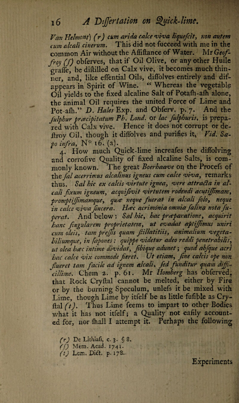 Van Helmont) (r) cum arlda cake <vi^a liquefcity non autetn cwn alcali cinerum. This did not fuceeed with me in the common Air without the Affiftance of Water. Mr Geof- froy (f) obferves, that if Oil Olive, or any other Huile graffe, be diftilled on Calx vive, it becomes much thin¬ ner, and, like eflential Oils, diflblves entirely and dif- appears in Spirit of Wine. “ Whereas the vegetable Oil yields to the fixed alcaline Salt of Potafh-alh alone, the animal Oil requires the united Force of Lime and Pot-afh.” D. Hales Exp. and Obferv. p. 7. And the Julphur pracipitatum Ph. Land, or lac fulphuris^ is prepa¬ red with Calx vive. Hence it does not corrupt or de- Eroy Oil, though it diflblves and purifies it^ Vid. Sa- po infra, N° 16. (a). 4. How much Quick-lime increafes the diflfolving and corrofive Quality of fixed alcaline Salts, is com¬ monly known. The great Boerhaa<De on the Procefs of the fal acerrimus alcalinus igneus cum cake <vi^a, remarks thus. ^al hie ex calcis nsirtute ignea, ^ere atiradla in ak cali fixum igneum, acquifi'vit <virtutem rodendi acutiftmam, promptijfmanique, qua neqiie ftierat in alcali foloy neque in cake nsivafneera, Hac acrimonia omnia falina not a fu- ferat. And below : Sal hie, hac praparatione, acquirit hanc ftngularem proprietatem, ut e<vadat aptijjitnus uniri cu7n dels, tarn prejjts quam fillatitiis, animalium njegeta- hiliumque, in fapones: quippe njidetur adeo reddi penetrabilis^ ut oka hac intime di<vidat, fibique adunet; quod ahfque acri hac cake hsix cotnmode fieret. Ut etiam, fine calcis ope non fineret tatn facile ad ignem alcali, fed funditur quam difii^ dllime. Chem 2. p. 61. Mr Uomberg has obferved, that Rock Cryftal cannot be melted, either by Fire or by the burning Speculum, unlefs it be mixed with Lime, though Lime by itfelf be as little fufible as Cry¬ ftal (t). Thus Lime feems to impart to other Bodies what it has not itfelf; a Quality not eafily account¬ ed for, nor fhall I attempt it. Perhaps the following fr) De Lithiafj, c. 3. § 8. (P) Mem. AcaL 1741. (t) Lem. Dift. p. 178.. Experiments