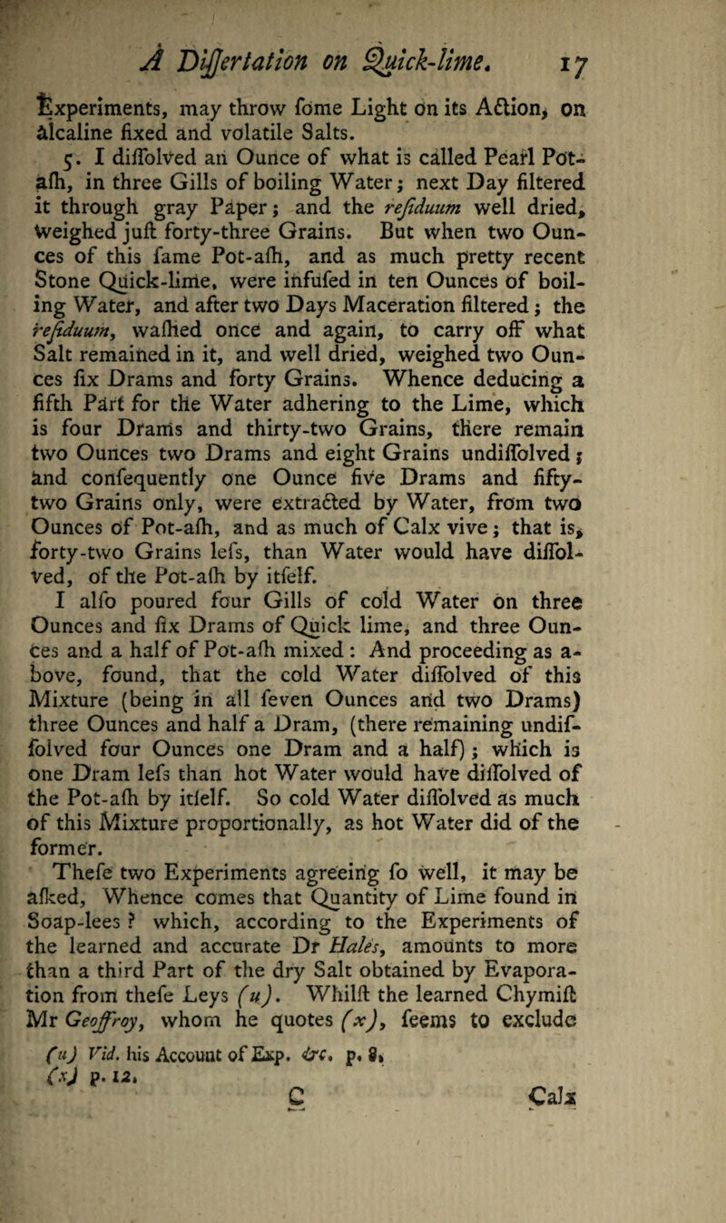 txperlments, may throw fbme Light On its A£lion> on alcaline fixed and volatile Salts. 5. I difiblved an Ounce of what is called Peart Pot- alh, in three Gills of boiling Water; next Day filtered it through gray Paper; and the rejiduum well dried. Weighed juft forty-three Grains. But when two Oun¬ ces of this fame Pot-afti, and as much pretty recent Stone Quick-lirrie, were ihfufed in ten Ounces of boil¬ ing Water, and after two Days Maceration filtered; the rejiduum^ waflied ortce and again, to carry off what Salt remained in it, and well dried, weighed two Oun¬ ces fix Drams and forty Grains. Whence deducing a fifth Part for the Water adhering to the Lime, which is four Drams and thirty-two Grains, there remain two Ounces two Drams and eight Grains undiflblved j and confequently one Ounce five Drams and fifty- two Grains only, were extradted by Water, from two Ounces of Pot-afh, and as much of Calx vive; that is^ forty-two Grains lefs, than Water would have diflbl- ved, of the Pot-afh by itfelf. I alfo poured four Gills of cold Water on three Ounces and fix Drams of Quick lime, and three Oun¬ ces and a half of Pot-afli mixed : And proceeding as a- bove, found, that the cold Water difiblved of this Mixture (being in all feven Ounces arid two Drams) three Ounces and half a Dram, (there remaining undif- folved four Ounces one Dram and a half); which is one Dram lefs than hot Water would have dilTolved of the Pot-afh by itlelf. So cold Water difiblved as much of this Mixture proportionally, as hot Water did of the former. Thefe two Experiments agreeing fo well, it may be afked, Whence comes that Quantity of Lime found in Soap-lees ? which, according to the Experiments of the learned and accurate Dr Hales^ amounts to more than a third Part of the dry Salt obtained by Evapora¬ tion from thefe Leys (u). Whilft the learned Chymift Mr Geoffreyy whom he quotes (x), feems to exclude Cu) his Account of Esp, 4jc, p, (xj p. la, 8, Calx C